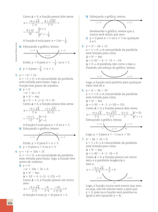 404 
Como  . 0, a função possui dois zeros: 
b 
x 
a 
x 
x 
5 
2  
 
5 
 
 
5 
 
5 
52 
Δ 
2 
8 100 
2 9 
8 10 
18 
1 
1 
9 
→ 
 
  
  
’ 
” 
a 
x 
x 
 
 
5 
 
 
5 
 
5 
52 
Δ 
8 100 
2 9 
8 10 
18 
1 
1 
9 
→ 
 
  
  
’ 
” 
A função é nula para x51 ou2 
1 
9 . 
b) Esboçando o gráfico, temos: 
Então, y . 0 para x  2 
1 
9 
ou x . 1. 
c) y  0 para2 
1 
9  x  1. 
3. y 5 2x2 1 5x 
a 5 21  0 R A concavidade da parábola 
está voltada para baixo; logo, a 
função tem ponto de máximo. 
a) y 5 0 
2x2 1 5x 5 0 
 5 b2 2 4ac 
 5 52 2 4  (21)  0 5 25 
Como  . 0, a função possui dois zeros: 
x 
b 
a 
’ 
” 
 
x 
x 
5 
2  
 
5 
2  
2 
5 
2  
2 
5 
5 
Δ 
2 
5 25 
2 1 
5 5 
2 
0 
→ 
( ) 5 
a 
’ 
” 
 
x 
x 
 
 
5 
2  
2 
5 
2  
2 
5 
5 
Δ 
5 25 
2 1 
5 5 
2 
0 
→ 
( ) 5 
A função é nula para x 5 0 ou x 5 5. 
b) Esboçando o gráfico, temos: 
0 5 
Então, y . 0 para 0  x  5. 
c) y . 0 para x , 0 ou x . 5. 
4. y 5 2x2 1 10x 2 25 
a 5 21  0 R A concavidade da parábola 
está voltada para baixo; logo, a função tem 
ponto de máximo. 
a) y 5 0 
2x2 1 10x 2 25 5 0 
 5 b2 2 4ac 
 5 102 2 4  (21)  (225) 5 0 
Como  5 0, a função possui um único 
zero: 
x 
2 b 
 
2 
b 
5 
a 
5 
 
 
a 5 
2 
 2 
5 
Δ 
2 2 
10 
2 1 
( ) 5 
A função é nula (y 5 0) para x 5 5. 
b) Esboçando o gráfico, temos: 
5 
Analisando o gráfico, vemos que y 
nunca será maior que zero. 
c) y  0 para x  5 ou x . 5 ou qualquer 
x ≠ 5. 
5. y 5 x2 2 6x 1 15 
a 5 1 . 0 R A concavidade da parábola 
está voltada para cima. 
 5 b2 2 4ac 
 5 (26)2 2 4  1  15 5 224 
  0 R A parábola não corta o eixo x. 
Fazendo um esboço do gráfico, temos: 
Logo, a função será positiva para qualquer 
valor real de x. 
6. y 5 x2 2 9x 2 10 
a 5 1 . 0 R A concavidade da parábola 
está voltada para cima. 
 5 b2 2 4ac 
 5 (29)2 2 4  1  (210) 5 121 
Como  . 0, a função possui dois zeros: 
b 
x 
a 
x 
x 
5 
2  
 
5 
 
 
5 
 5 
52 
Δ 
2 
9 121 
2 1 
9 11 
2 
10 
1 
→ 
 
’ 
” 
Esboçando o gráfico, temos: 
Logo, y . 0 para x  21 ou x . 10. 
7. x2 2 8x 1 16  0 
a 5 1  0 R A concavidade da parábola 
está voltada para cima. 
 5 b2 2 4ac 
 5 (28)2 2 4  1  16 5 0 
Como  5 0, a função possui um único 
zero, e a parábola tangencia o 
eixo x: 
2 b 
x 
 
5 
 
a 5 5 
Δ 
2 
8 
2 
4 
Logo, a função nunca será menor que zero, 
ou seja, não há valores reais x para que 
y  0, pois ou a função será positiva ou 
igual a zero (quando x 5 4). 
1 
y  0 y  0 
21 y  0 10 
y  0 
y  0 y  0 
y  0 y  0 
y  0 y  0 
y  0 y  0 
4 
Ilustracões: Editoria de arte 
y  0 y  0 
y  0 2 __19 
 