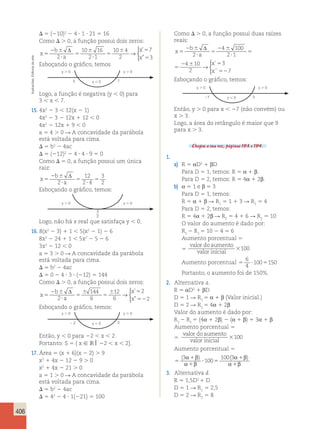 406 
 5 (210)2 2 4  1  21 5 16 
Como  . 0, a função possui dois zeros: 
b 
x 
a 
x 
x 
5 
2  
 
5 
 
 
5 
 5 
5 
Δ 
2 
10 16 
2 1 
10 4 
2 
7 
3 
→ 
 
’ 
” 
Esboçando o gráfico, temos 
Logo, a função é negativa (y  0) para 
3  x  7. 
15. 4x2 2 3  12(x 2 1) 
4x2 2 3 2 12x 1 12  0 
4x2 2 12x 1 9  0 
a 5 4 . 0 R A concavidade da parábola 
está voltada para cima. 
 5 b2 2 4ac 
 5 (212)2 2 4  4  9 5 0 
Como  5 0, a função possui um única 
raiz: 
2 b 
x 
 
5 
 
a 5 
 
5 
Δ 
2 
12 
2 4 
3 
2 
Esboçando o gráfico, temos: 
Logo, não há x real que satisfaça y  0. 
16. 8(x2 2 3) 1 1  5(x2 2 1) 2 6 
8x2 2 24 1 1  5x2 2 5 2 6 
3x2 2 12  0 
a 5 3 . 0 R A concavidade da parábola 
está voltada para cima. 
 5 b2 2 4ac 
 5 0 2 4  3  (212) 5 144 
Como  . 0, a função possui dois zeros: 
b 
x 
a 
x 
x 
5 
2  
 
5 
 
5 
 5 
52 
Δ 
2 
144 
6 
12 
6 
2 
2 
→ 
 
’ 
” 
Esboçando o gráfico, temos: 
Então, y  0 para 22  x  2. 
Portanto: S 5 { x  IR  22  x  2}. 
17. Área 5 (x 1 6)(x 2 2) . 9 
x2 1 4x 2 12 2 9 . 0 
x2 1 4x 2 21 . 0 
a 5 1 . 0 R A concavidade da parábola 
está voltada para cima. 
 5 b2 2 4ac 
 5 42 2 4  1(221) 5 100 
Como  . 0, a função possui duas raízes 
reais: 
b 
x 
a 
x 
x 
5 
2  
 
5 
2  
 
5 
2  5 
52 
Δ 
2 
4 100 
2 1 
4 10 
2 
3 
7 
→ 
 
´ 
´´ 
x 
b 
a 
x 
x 
5 
2  
 
5 
2  
 
5 
2  5 
52 
Δ 
2 
4 100 
2 1 
4 10 
2 
3 
7 
→ 
 
´ 
´´ 
Esboçando o gráfico, temos: 
Então, y . 0 para x  27 (não convém) ou 
x . 3. 
Logo, a área do retângulo é maior que 9 
para x . 3. 
Chegou a sua vez, páginas 193 e 194. 
1. 
a) R 5 αD2 1 βD 
Para D 5 1, temos: R 5 α 1 β. 
Para D 5 2, temos: R 5 4α 1 2β. 
b) α 5 1 e β 5 3 
Para D 5 1, temos: 
R 5 α 1 β R R5 1 1 3 R R5 4 
1 1 Para D 5 2, temos: 
R 5 4α 1 2β R R5 4 1 6 R R5 10 
2 2 O valor do aumento é dado por: 
R2 R5 10 2 4 5 6 
2 1 Aumento porcentual 5 
valor doaumento 
5 
valor inicial 100 
6 
4 
Aumento porcentual 5  5 
100 150 
Portanto, o aumento foi de 150%. 
2. Alternativa a. 
R 5 αD2 1 βD 
D 5 1 R R5 α 1 β (Valor inicial.) 
1 D 5 2 R R5 4α 1 2β 
2 Valor do aumento é dado por: 
R2 R5 (4α 1 2β) 2 (α 1 β) 5 3α 1 β 
2 1 Aumento porcentual 5 
valor doaumento 
5 
valor inicial 100 
Aumento porcentual 5 
5 
α β 100 3 
α β 
(3 ) ( ) 
1 
1 
 5 
1 
1 
100 
α β 
α β 
3. Alternativa d. 
R 5 1,5D2 1 D 
D 5 1 R R1 5 2,5 
D 5 2 R R2 5 8 
y  0 y  0 
3 y  0 7 
y  0 y  0 
2 2 y  0 2 
y  0 y  0 
27 y  0 3 
y  0 y  0 
3 
2 
Ilustracões: Editoria de arte 
 