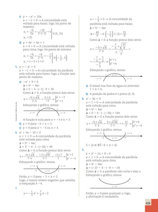 409 
c) y 5 2x2 1 10x 
a 5 21  0 R A concavidade está 
voltada para baixo; logo, há ponto de 
máximo. 
x 
b 
a 
y 
 
  
  
v V 
v 
5 
2 
5 
2 
? 2 
5 
5 
2 
10 
2 1 
5 
25 
( ) (5, 25) 
d) y 5 4x2 1 4x 1 1 
a 5 4 . 0 R A concavidade está voltada 
para cima; logo, há ponto de mínimo. 
x 
b 
a 
y 
4 
2 4 
v V 
v 
5 
2 
5 
2 
? 
52 
2 2 
5 2 1 5 
1 
2 
1 2 1 0 
1 
2 
0 
 
  
  
  
  
, 
5. y 5 2 x2 1 9 
a 5 21  0 R A concavidade da parábola 
está voltada para baixo; logo, a função tem 
ponto de máximo. 
a) 2x2 1 9 5 0 
 5 b2 2 4ac 
 5 0 2 4  (21)  9 5 36 
Como  . 0, a função possui dois zeros: 
b 
x 
a 
x 
x 
5 
2 6 
? 
5 
6 
2 
52 
5 
Δ 
2 
0 6 
2 
3 
3 
→ 
 
’ 
” 
Esboçando o gráfico, temos: 
23 3 
A função é nula para x 5 23 e x 5 3. 
b) y . 0 para 23  x  3. 
c) y  0 para x  23 ou x . 3. 
6. x2 1 3x 2 10  0 
a 5 1 . 0 R A concavidade da parábola 
está voltada para cima. 
 5 b2 2 4ac 
 5 32 2 4  1  (210) 5 49 
Como  . 0, a função possui dois zeros: 
b 
x 
a 
x 
x 
5 
2 6 
? 
5 
2 6 
? 
5 
2 6 5 
52 
Δ 
2 
3 49 
2 1 
3 7 
2 
2 
5 
→ 
 
´ 
´´ 
Esboçando o gráfico, temos: 
Então, y  0 para 2 5  x  2. 
Logo, o menor inteiro negativo que satisfaz 
a inequação é 24. 
7. 
1 
3 
7 
3 
2 2 
y52 x 1 x2 
a52 
1 
3 
0 R A concavidade da 
parábola está voltada para baixo. 
 5 b2 2 4ac 
Δ5 2 ? 2 ? 2 5 
49 
9 
4 
1 
3 
2 
25 
9 
  
  
( ) 
Como  . 0, a função possui dois zeros: 
x 
b 
a 
x 
x 
5 
2 6 
? 
5 
2 6 
? 
2 
5 
2 6 
2 
5 
5 
Δ 
2 
7 
3 
25 
9 
2 1 
3 
7 
3 
5 
3 
2 
3 
1 
6 
→ 
 
’ 
” 
x 
b 
a 
x 
x 
5 
2 6 
? 
5 
2 6 
? 
2 
5 
2 6 
2 
5 
5 
Δ 
2 
7 
3 
25 
9 
2 1 
3 
7 
3 
5 
3 
2 
3 
1 
6 
→ 
 
’ 
” 
Esboçando o gráfico, temos: 
1 6 
a) O míssil voa fora da água no intervalo 
1  x  6. 
b) A posição da pedra é o ponto (6, 0). 
8. x2 2 36  0 
a 5 1 . 0 R A concavidade da parábola 
está voltada para cima. 
 5 b2 2 4ac 
 5 0 2 4  1  (236) 5 144 
Como  . 0, a função possui dois zeros: 
x 
b 
a 
x 
x 
5 
2 6 
? 
5 
6 
? 
56 
5 
52 
Δ 
2 
0 144 
2 1 
12 
2 
6 
6 
→ 
 
’ 
” 
Esboçando o gráfico, temos: 
S 5 {x  IR 26  x  6} 
9. 
y 5 x2 2 2x 1 8  0 
a 5 1 . 0 R A concavidade da parábola 
está voltada para cima. 
 5 b2 2 4ac 
 5 (22)2 2 4  1  8 5 228 
Como   0, a parábola não corta o eixo x. 
Esboçando o gráfico, temos: 
Então, y . 0 para qualquer x; logo, 
a afirmação é verdadeira. 
y  0 y  0 
25 y  0 2 
y  0 y  0 
2 6 y  0 6 
y  0 
y  0 y  0 
y  0 
y  0 y  0 
y  0 
Ilustracões: Editoria de arte 
 