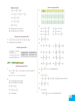 41 
Bolo de rolo 
4 
1 
4 
3 
1 
 2 
 2 
4 
2 5 
1 
1 
 4 
    
2 54 2 
5 
3 
4 
2 
4 
1 
 4 
 
2 58 5 
1 
1 
 
2 
2 59 5 
9 
9 
1 
2 
1 
 
5 
3 f) Resposta em aberto. 
g) Respostas em aberto. 
Chegou a sua vez!, página 196. 
1. 
1 
2 
2 
2 
1 
3 
1 
4 
1 
5 
1 
6 
1 
7 
1 
8 
1 
9 
1 
10 
, , , , , , , , , 
2. Resposta em aberto. 
Desafio!, página 196. 
Exercícios, página 201. 
1. Fração 
irredutível 
 2 
 
 3 
 
 4 
 
 5 
 
 6 
 
1 
2 
2 
4 
3 
6 
4 
8 
5 
10 
6 
12 
1 
3 
2 
6 
3 
9 
4 
12 
5 
15 
6 
18 
3 
4 
6 
8 
9 
12 
12 
16 
15 
20 
18 
24 
5 
6 
10 
12 
15 
18 
20 
24 
25 
30 
30 
36 
2. 
a) 4 
3 
12 
 5 d) 5 
5 
5 6 
12510 
b) 2 
4 
8 
 5 e) 1 
9 
9 2 
1055 
c) 5 
1 
1 
 f) 
10 
5 2 2 
3 
22 
 11 
5 
3 1 1 
3. 
3 
4 
1 
2  5 
2 
3 
2 1 
4. 
1 1 
a) 
1 
3 
4 
4 
 7 
5 21 e) 
9 
8 
4 
1 
 5 
45 
10 2 5 
1 1 
b) 7 
8 
3 
21 
 f) 
2 
5 16 4 
45 
1 
10  5 
9 
8 
5 2 
1 1 5 2 
c) 
3 
5 
1 
3  5 g) 45 
5 
9 
4 
8 
9 
 510 
1 3 1 1 
1 2 5 
d) 2 
7 
11 
7  5 h) 8 
11 
2 
9 
45 
4 
 510 
1 1 1 2 
5. 2 
5 
 10 54→→ 44 quilogramas 
1 
6. 
1 
1 
2 
1 
 2 
2 5 
3 
2 
5 
2 
5  5 
15 
4 
3 
3 
4 
3 
3 
4 
ou → de xícara de chá 
1 1 
7. 
5 
8 
4 
1 
 5 
5 
2 2 1 
8. 
1 
4  5 
3 
5 12  21 5 
12 5 
4 
63→→ 6633 quilômetros 
1 
7 cheios + 7 pela 
metade → 
→ 10 
1 
2 
; 3 
em 
1 
2 
cada bandeja ou 
27 – Multiplicação 
Explorando, página 197. 
1. 
5 
2  5 → 2,5 quilos ou dois quilos e 
meio 
a) 5 
1 
2 
b) 8 3 2,5 5 20 → 20 reais 
2. 
a) 6 metades de maçã 
b) 5 metades de maçã 
c) 5 
2 
2 
1 
2 
ou 
d) 3 
5 
2 
2 
1 
2 
; ou 
e) 5 amigas 
Editoria de arte 
 
