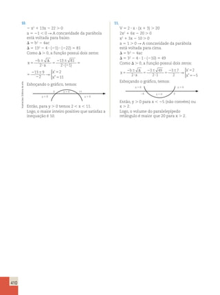 410 
10. 
2 x2 1 13x 2 22 . 0 
a 5 21  0 R A concavidade da parábola 
está voltada para baixo. 
 5 b2 2 4ac 
 5 132 2 4  (21)  (222) 5 81 
Como  . 0, a função possui dois zeros: 
x 
b 
a 
’ 
” 
 
x 
x 
5 
2 6 
? 
5 
2 6 
? 2 
5 
2 6 
2 
5 
5 
Δ 
2 
13 81 
2 1 
13 9 
2 
2 
→ 
( ) 11 
’ 
” 
 
x 
x 
5 
2 6 
? 2 
5 
2 6 
2 
5 
5 
13 81 
2 1 
13 9 
2 
2 
→ 
( ) 11 
Esboçando o gráfico, temos: 
2 11 
Então, para y . 0 temos 2  x  11. 
Logo, o maior inteiro positivo que satisfaz a 
inequação é 10. 
11. 
V 5 2  x  (x 1 3) . 20 
2x2 1 6x 2 20 . 0 
x2 1 3x 2 10 . 0 
a 5 1 . 0 R A concavidade da parábola 
está voltada para cima. 
 5 b2 2 4ac 
 5 32 2 4  1  (210) 5 49 
Como  . 0, a função possui dois zeros: 
x 
b 
a 
x 
x 
5 
2 6 
? 
5 
2 6 
? 
5 
2 6 5 
52 
Δ 
2 
3 49 
2 1 
3 7 
2 
2 
5 
→ 
 
’ 
” 
Esboçando o gráfico, temos: 
y  0 y  0 
25 y  0 2 
Então, y . 0 para x  25 (não convém) ou 
x . 2. 
Logo, o volume do paralelepípedo 
retângulo é maior que 20 para x . 2. 
y  0 
y  0 y  0 
Ilustracões: Editoria de arte 
 