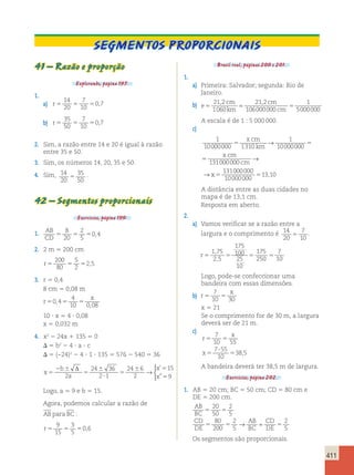 411 
Segmentos proporcionais 
41 – Razão e proporção 
Explorando, página 197. 
1. 
14 
20 
7 
10 
a) r5 5 5 
0,7 
35 
50 
7 
10 
b) r5 5 5 
0,7 
2. Sim, a razão entre 14 e 20 é igual à razão 
entre 35 e 50. 
3. Sim, os números 14, 20, 35 e 50. 
4. Sim, 14 
20 
35 
50 5 . 
42 – Segmentos proporcionais 
Exercícios, página 199. 
1. AB 
8 
20 
2 
5 
CD 5 5 5 
0,4 
2. 2 m 5 200 cm 
200 
80 
5 
2 
r5 5 5 
2,5 
3. r 5 0,4 
8 cm 5 0,08 m 
r 
4 
x 
10 0 08 
50 , 
45 5 
, 
10  x 5 4  0,08 
x 5 0,032 m 
4. x2 2 24x 1 135 5 0 
 5 b2 2 4  a  c 
 5 (−24)2 2 4  1  135 5 576 2 540 5 36 
x 
b 
a 
x 
x 
5 
2  
5 
 
 
5 
 5 
5 
Δ 
2 
24 36 
2 1 
24 6 
2 
15 
9 
→ 
 
’ 
” 
Logo, a 5 9 e b 5 15. 
Agora, podemos calcular a razão de 
AB para BC : 
r5 5 5 
9 
15 
3 
5 
0,6 
Brasil real, páginas 200 e 201. 
1. 
a) Primeira: Salvador; segunda: Rio de 
Janeiro. 
b) e 
21 2 
1060 
cm 
km 
cm 
21 2 
5 106000000 
cm 5 
1 
5000000 
, = , 
A escala é de 1 : 5 000 000. 
c) 
1 
5 5 
10000000 1310 
1 
10000000 
131000000 
5 
x cm 
km 
x cm 
cm 
→ 
→ 
131000000 
10000000 
→ x5 5 
13,10 
A distância entre as duas cidades no 
mapa é de 13,1 cm. 
Resposta em aberto. 
2. 
a) Vamos verificar se a razão entre a 
largura e o comprimento é 14 
20 
7 
10 5 . 
1 75 
2 5 
175 
100 
25 
10 
175 
250 
r5 5 5 5 
7 
10 
, 
, 
Logo, pode-se confeccionar uma 
bandeira com essas dimensões. 
b) r 
7 
x 
10 30 
5 5 
x 5 21 
Se o comprimento for de 30 m, a largura 
deverá ser de 21 m. 
c) 
r 
7 
x 
10 55 
7 55 
10 
x 
5 5 
5 
 
5 
38,5 
A bandeira deverá ter 38,5 m de largura. 
Exercícios, página 202. 
1. AB 5 20 cm; BC 5 50 cm; CD 5 80 cm e 
DE 5 200 cm. 
AB 
BC 
CD 
DE 
→ AB 
= 
CD 
2 
BC 
DE 
5 20 
50 
5 5 
2 
5 
80 
200 
2 
5 
5 5 5 
Os segmentos são proporcionais. 
 