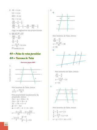412 
2. AB 5 4 cm 
CD 5 6 cm 
MN 5 8 cm 
PQ 5 12 cm 
AB 
CD 
MN 
PQ 
→ 
AB 
MN 
2 
CD 
PQ 
3 4 
6 
5 5 
2 
3 
8 
12 
2 
3 
5 5 5 5 
Logo, os segmentos são proporcionais. 
3. MN , RS , 
PTe XY 
MN 
RS 
PT 
XY 
x 
x , 
cm 
PT mede 
5 
5 
5 
? 
5 
12 
15 8 
12 8 
15 
6 4 
6,4 cm. 
43 – Feixe de retas paralelas 
44 – Teorema de Tales 
Exercícios, página 208. 
1. 
arte 
r 
de x 
2x 1 4 
Editoria s 
Ilustrações: x 1 2 
25 
t 
Pelo teorema de Tales, temos: 
x 
2 x 
1 
4 
x 
5 
1 
2 
25 
Pela propriedade fundamental da 
proporção, temos: 
25x 5 (x 1 2)(2x 1 4) 
25x 5 2x2 1 8x 1 8 
2x2 2 17x 1 8 5 0 
 5 b2 2 4ac 
 5 (−17)2 2 4 ? 2 ? 8 5 225 
Δ 
 
2 b 
6 
17 6 
225 
17 6 
15 
x 
5 
8 
x 
5 
→ 
2 
a 
5 
2 5 
? 
2 
4 
1 
x 
5 2 
5 
0 5 
x 1 y 5 2,5 1 4,4 5 6,9   
  
’ 
” , 
x 
x 
5 
6 
? 
5 
6 
5 
5 5 
17 225 
2 2 
17 15 
4 
8 
1 
2 
0 5 
→ 
 
  
  
’ 
” , 
2. 
a) 
a 
40 32 
100 x 
b 
c 
Pelo teorema de Tales, temos: 
40 
32 
100 
5 
32 100 
40 
80 
80 
5 
? 
5 
5 
x 
x 
x 
b) 
a 
5,4 4,5 
3 
x 
b c 
Pelo teorema de Tales, temos: 
4 5 
3 
5 4 
5 
3 5 4 
4 5 
3 6 
3 6 
, 
, 
, 
, 
, 
, 
5 
? 
5 
5 
x 
x 
x 
3. 
5 
a 
b 
c 
x 2,75 
8 4 y 
Pelo teorema de Tales, temos: 
5 
2 5 
8 4 
5 
8 
x 
2 75 
4 4 
x 
5 5 
5 5 
y 
y 
→ 
→ 
, 
, 
, 
 