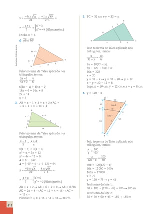 414 
x 
b 
a 
x 
x 
5 
2 6 
5 
2 6 
? 
5 
2 6 5 
52 
Δ 
2 
1 49 
2 1 
1 7 
2 
3 
4 
→ 
 
’ 
 ” (Não convém.) 
x 
x 
5 
2 6 
? 
5 
2 6 5 
52 
Δ 
1 49 
2 1 
1 7 
2 
3 
4 
→ 
 
’ 
 ” (Não convém.) 
Então, x 5 3. 
d) AB // MP 
M 
arte 
de Editoria 4x 1 2 
A 
Ilustrações: 3x 2 1 
P 
6 
B 
N 
4 
Pelo teorema de Tales aplicado nos 
triângulos, temos: 
3 x 
2 
1 
4 
4 x 
1 
2 
5 
6 
6(3x 2 1) 5 4(4x 1 2) 
18x 2 6 5 16x 1 8 
2x 5 14 
x 5 7 
2. AB 5 x 2 1 1 3 5 x 1 2 e AC 5 
5 x 1 4 1 x 5 2x 1 4 
A 
x 1 x 2 1 4 
D E 
3 
x 
B 
C 
14 
Pelo teorema de Tales aplicado nos 
triângulos, temos: 
x 2 
1 x 
1 
4 
3 
5 
x 
x(x 2 1) 5 3(x 1 4) 
x2 2 x 5 3x 1 12 
x2 2 4x 2 12 5 0 
 5 b2 2 4ac 
 5 (−4)2 2 4 ? 1 ? (−12) 5 64 
60x 5 100(120 2 x) 
2 b 
6 
Δ 
4 6 
64 
4 6 8 
x 
5 
6 
60x 12 000 100x 
x 
5 2 5 
2 
a 
5 
→ 
2 ? 
1 
5 
2 
x 
52 
2 
160x 5 12 000 
x 5 75 
y 5 120 2 75  y 5 45 
Perímetro do lote 1: 
30 1 100 1 (120 2 45) 5 205  205 m 
Perímetro do lote 2: 
30 1 50 1 60 1 45 5 185  185 m  
100 
60 
’ 
” (Nãoconvém.) 
x 
x 
5 
6 
? 
5 
6 5 
52 
Δ 
4 64 
2 1 
4 8 
2 
6 
2 
→ 
 
’ 
” (Nãoconvém.) 
AB 5 x 1 2  AB 5 6 1 2 5 8  AB 5 8 cm 
AC 5 2x 1 4  AC 5 12 1 4 5 16  AC 5 
5 16 cm 
Perímetro 5 8 1 16 1 14 5 38  38 cm 
3. BC 5 32 cm e y 5 32 2 x 
A 
10 
6 
E 
B C 
x D y 
Pelo teorema de Tales aplicado nos 
triângulos, temos: 
x 
32 x 
10 
5 
2 6 
6x 5 10(32 2 x) 
6x 2 320 1 10x 5 0 
16x 5 320 
x 5 20 
y 5 32 2 x  y 5 32 2 20  y 5 12 
x 2 y 5 20 2 12 5 8. 
Logo, x 5 20 cm; y 5 12 cm e x 2 y 5 8 cm. 
4. y 5 120 2 x 
60 
50 
Lote 2 
30 
Lote 1 
B 
100 
A 
C 
D 
E 
120 
x 
y 
Pelo teorema de Tales aplicado nos 
triângulos, temos: 
x 
y 
x 
x 
5 
2 
5 
120 
100 
60 
 