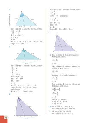 416 
2. 
A 
arte 
de Editoria 7,5 cm 
10 cm 
Ilustrações: B x 2 2 D x 
C 
Pelo teorema da bissetriz interna, temos: 
7 , 5 
x2 
2 
10 
5 
x 
7,5x 5 10(x 2 2) 
2,5x 5 20 
x 5 8 
BC 5 x 2 2 1 x 5 2x 2 2 5 8 ? 2 2 2 5 14 
Logo, BC 5 14 cm. 
3. 
A 
8 cm 12 cm 
B x D y 
C 
15 cm 
Pelo teorema da bissetriz interna, temos: 
8 
x 
12 
5 
y 
8 
x 
12 5 
15 
2 
x 
12x 5 8(15 2 x) 
12x 1 8x 5 120 
20x 5 120 
x 5 6 
y 5 15 2 x  y 5 15 2 6  y 5 9 
Sabendo que x 5 6 cm e y 5 9 cm, 
calculamos: 
y 2 x 5 9 cm 2 6 cm 5 3 cm 
4. 
Perímetro 5 6 1 9 1 5 5 20 A 
B 
C 
4 cm 6 cm 
x D y 
5 cm 
Pelo teorema da bissetriz interna, temos: 
4 
6 
5 
5 
4 
6 5 
5 2 
5 
2 
x 
y 
Comoy xfazemos 
x 
x 
, : 
6x 5 4(5 2 x) 
10x 5 20 
x 5 2 
Logo, AD 5 2 cm e DC 5 3 cm. 
5. 
A 
6 x 
z 3 
P M 
2 3 
B C 
D 
4 y 
a) Pelo teorema de Tales aplicado nos 
triângulos, temos: 
6 
x 
2 5 
3 x 5 9 
Pelo teorema da bissetriz interna no 
triângulo APM, temos: 
6 
z 
x 5 
3 
Como x 5 9, já podemos obter z: 
6 
z 
9 5 
3 z 5 2 
Pelo teorema da bissetriz interna no 
triângulo ABC, temos: 
6 2 
x 3 
y 
4 
8 
12 
4 
1 
1 
5 
5 
y 
y 5 6 
Agora, calculamos: 
x 1 y 1 z 5 9 1 6 1 2 
x 1 y 1 z 5 17 
b) AB 5 8; AC 5 12 e BC 5 10 
Perímetro 5 8 1 12 1 10 5 30 
c) AP 5 6; AM 5 9 e PM 5 5 
 