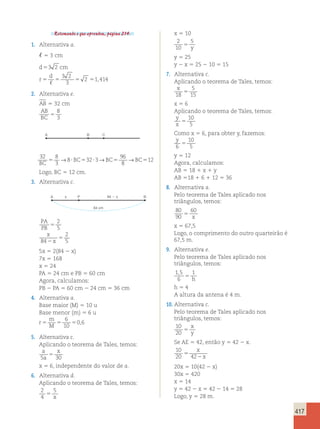 417 
Retomando o que aprendeu, página 214. 
1. Alternativa a. 
, 5 3 cm 
d 5 
3 2 
cm 
d 
r 
3 2 
3 
2 1414 
5 5 5 5 
, 
, 
2. Alternativa e. 
AB 5 32 cm 
AB 
8 
BC 5 
3 
A B C 
32 8 
3 
8 32 3 
96 
8 
12 
BC 
5 → ?BC5 ? →BC5 →BC5 
Logo, BC 5 12 cm. 
3. Alternativa c. 
A x 84  x 
P B 
84 cm 
PA 
PB 
x 
5 
x 
2 
2 
5 
5 
84 
2 
5 
5x 5 2(84 2 x) 
7x 5 168 
x 5 24 
PA 5 24 cm e PB 5 60 cm 
Agora, calculamos: 
PB 2 PA 5 60 cm 2 24 cm 5 36 cm 
4. Alternativa a. 
Base maior (M) 5 10 u 
Base menor (m) 5 6 u 
r 
m 
6 
5 M 5 10 
5 
0,6 
5. Alternativa c. 
Aplicando o teorema de Tales, temos: 
a 
x 
a 
5 30 5 
x 5 6, independente do valor de a. 
6. Alternativa d. 
Aplicando o teorema de Tales, temos: 
2 
5 
4 
5 x 
x 5 10 
2 
10 
5 
5 y 
y 5 25 
y 2 x 5 25 2 10 5 15 
7. Alternativa c. 
Aplicando o teorema de Tales, temos: 
x 
5 
18 
5 
15 x 5 6 
Aplicando o teorema de Tales, temos: 
y 
10 
x 5 
5 
Como x 5 6, para obter y, fazemos: 
y 
10 
6 
5 
5 y 5 12 
Agora, calculamos: 
AB 5 18 1 x 1 y 
AB 518 1 6 1 12 5 36 
8. Alternativa a. 
Pelo teorema de Tales aplicado nos 
triângulos, temos: 
80 
60 
90 
5 x 
x 5 67,5 
Logo, o comprimento do outro quarteirão é 
67,5 m. 
9. Alternativa e. 
Pelo teorema de Tales aplicado nos 
triângulos, temos: 
1 , 5 
1 
6 
5 h 
h 5 4 
A altura da antena é 4 m. 
10. Alternativa c. 
Pelo teorema de Tales aplicado nos 
triângulos, temos: 
10 
x 
20 5 
y 
Se AE 5 42, então y 5 42 2 x. 
10 
x 
20 5 
42 2 
x 
20x 5 10(42 2 x) 
30x 5 420 
x 5 14 
y 5 42 2 x 5 42 2 14 5 28 
Logo, y 5 28 m. 
 