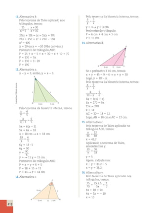 418 
11. Alternativa b. 
Pelo teorema de Tales aplicado nos 
triângulos, temos: 
25 
5 
30 
x 
5 
x 2 x 
10 
1 
1 
25(x 1 10) 5 (x 2 5)(x 1 30) 
25x 1 250 5 x2 1 25x 2 150 
x2 5 400 
x 5 20 ou x 5 220 (Não convém.) 
Perímetro do triângulo ABC: 
P 5 25 1 x 2 5 1 x 1 30 1 x 1 10 1 70 
P 5 130 1 3x 
P 5 130 1 3  20 
P 5 190 
12. Alternativa a. 
x 2 y 5 3; então, y 5 x 2 3. 
A 
arte 
de Editoria x y 
Ilustrações: B 6 cm 5 cm 
C 
Pelo teorema da bissetriz interna, temos: 
x 
6 
y 
5 
5 
x 
6 
x 
2 
3 
5 
5 
5x 5 6(x 2 3) 
5x 5 6x 2 18 
x 5 18 cm R x 5 18 cm 
18 6 
y 5 
5 6y 5 18  5 
6y 5 90 
y 5 90 
6 
y 5 R 15 y 5 15 cm 
Perímetro do triângulo ABC: 
P 5 x 1 y 1 6 1 5 
P 5 18 1 15 1 11 
P 5 44 R P 5 44 cm 
13. Alternativa c. 
4x 1 10 5 5x 
4x 2 5x 5 2 10 
x 5 10 A 
6 cm y 
D 
B 
C 
3 cm 
2 cm 
Pelo teorema da bissetriz interna, temos: 
6 3 
y 2 5 
y 5 4 R y 5 4 cm 
Perímetro do triângulo: 
P 5 6 cm 1 4 cm 1 5 cm 
P 5 15 cm 
14. Alternativa d. 
B D C 
A 
9 cm 6 cm 
y 
x 
Se o perímetro é 45 cm, temos: 
x 1 y 5 45 2 9 2 6 R x 1 y 5 30 
Logo, y 5 30 2 x. 
Pelo teorema da bissetriz interna, temos: 
x 
y 
5 
x 
2 
x 
5 
9 
6 
30 
9 
6 
6x 5 9(30 2 x) 
6x 5 270 2 9x 
15x 5 270 
x 5 18 
AC 5 30 2 18 5 12 
Logo, AB 5 18 cm e AC 5 12 cm. 
15. Alternativa c. 
Pelo teorema de Tales aplicado no 
triângulo ADE, temos: 
x 
12 
36 
5 
10 x 5 43,2 
Aplicando o teorema de Tales, 
encontramos y: 
10 36 
y 18 5 
y 5 5 
Agora, calculamos: 
x 2 y 5 43,2 2 5 
x 2 y 5 38,2 
16. Alternativa e. 
Pelo teorema de Tales aplicado nos 
triângulos, temos: 
35 
2 x 
1 
5 
1 
70 
5 
5 
x 
5 
2  