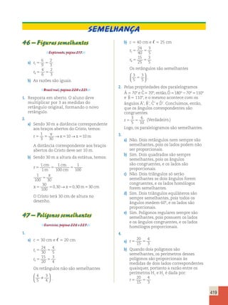 419 
46 – Figuras semelhantes 
Explorando, página 217. 
a) r 
6 
9 
c5 5 
r 
5 5 
2 
3 
4 
6 
2 
 3 
b) As razões são iguais. 
Brasil real, páginas 220 e 221. 
1. Resposta em aberto. O aluno deve 
multiplicar por 3 as medidas do 
retângulo original, formando o novo 
retângulo. 
2. 
a) Sendo 30 m a distância correspondente 
aos braços abertos do Cristo, temos: 
r 
1 
x 
3 30 
→ 10→ 10 
5 5 x5 x5 m 
A distância correspondente aos braços 
abertos do Cristo deve ser 10 m. 
b) Sendo 30 m a altura da estátua, temos: 
r 
1 
1 
cm 
m 
1 
100 
cm 
cm 
5 5 5 
x 
5 
x x 
5 5 5 
1 
100 
1 
100 30 
30 
100 
0,30→ 0,30m530 cm 
O Cristo terá 30 cm de altura no 
desenho. 
47 – Polígonos semelhantes 
Exercícios, páginas 226 e 227. 
1. 
a) c 5 30 cm e , 5 20 cm 
r 
24 
30 
c5 5 
r 
5 5 
4 
5 
15 
20 
3 
, 4 
Os retângulos não são semelhantes 
4 
3 
5 
 
4   
  
. 
b) c 5 40 cm e , 5 25 cm 
r 
24 
40 
c5 5 
r 
5 5 
3 
5 
15 
25 
3 
 5 
Os retângulos são semelhantes 
3 
3 
5 
5 
5   
  
. 
2. Pelas propriedades dos paralelogramos 
Â 5 708 e ˆC 
5 708; então, ˆD 
5180°70°5110° 
e ˆB 
5 1108, e o mesmo acontece com os 
ângulos Â’, Bˆ ’, Cˆ ’ e Dˆ ’. Concluímos, então, 
que os ângulos correspondentes são 
congruentes. 
r5 5 
3 
5 
6 
10 
(Verdadeiro.) 
Logo, os paralelogramos são semelhantes. 
3. 
a) Não. Dois retângulos nem sempre são 
semelhantes, pois os lados podem não 
ser proporcionais. 
b) Sim. Dois quadrados são sempre 
semelhantes, pois os ângulos 
são congruentes, e os lados são 
proporcionais. 
c) Não. Dois triângulos só serão 
semelhantes se dois ângulos forem 
congruentes, e os lados homólogos 
forem semelhantes. 
d) Sim. Dois triângulos equiláteros são 
sempre semelhantes, pois todos os 
ângulos medem 608, e os lados são 
proporcionais. 
e) Sim. Polígonos regulares sempre são 
semelhantes, pois possuem os lados 
e os ângulos congruentes, e os lados 
homólogos proporcionais. 
4. 
20 
15 
a) r5 5 
4 
3 
b) Quando dois polígonos são 
semelhantes, os perímetros desses 
polígonos são proporcionais às 
medidas de dois lados correspondentes 
quaisquer, portanto a razão entre os 
perímetros H1 e H2 é dada por: 
r5 5 
20 
15 
4 
3 
Semelhança 
 