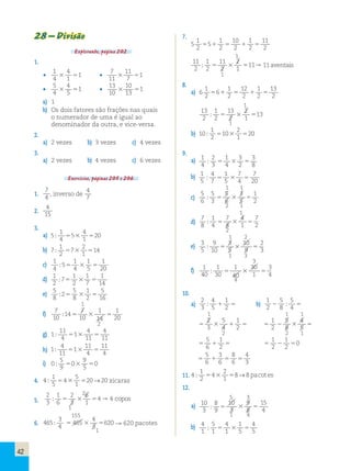 42 
28 – Divisão 
Explorando, página 202. 
1. 
• 
1 
4 
4 
1 
3 51 • 
7 
11 
11 
7 
3 51 
• 
5 
4 
4 
5 
3 51 • 
13 
10 
10 
13 
3 51 
a) 1 
b) Os dois fatores são frações nas quais 
o numerador de uma é igual ao 
denominador da outra, e vice-versa. 
2. 
a) 2 vezes b) 3 vezes c) 4 vezes 
3. 
a) 2 vezes b) 4 vezes c) 6 vezes 
Exercícios, páginas 205 e 206. 
1. 
7 
4 , inverso de 
4 
7 
2. 4 
15 
3. 
a) 5 
1 
4 
5 
4 
1 
; 5 3 520 
b) 7 
1 
2 
7 
2 
1 
; 5 3 514 
c) 1 
4 
1 
1 
1 
; 5 
5 4 
3 5 
5 
20 d) 1 
2 
1 
1 
1 
; 7 
5 2 
3 7 
5 
14 e) 5 
8 
5 
1 
5 
; 2 
5 8 
3 2 
5 
16 1 
f) 7 
10 
7 
1 
; 14 
5 10 
3 5 
20 1 
14 
2 
g) 1 
11 
4 
4 
; 1 
4 
5 3 11 
5 
11 h) 1 
4 
11 
11 
; 1 
11 
5 3 4 
5 
4 i) 0 
5 
9 
0 
9 
5 
; 5 3 50 
4. 4 
1 
5 
4 
5 
1 
; 5 3 520→20 xícaras 
5. 
2 
2 
3 
1 
6 
2 
3 
6 
1 
; 5 3 54 →4 copos 
1 
155 
6. 465 
3 
4 
465 
4 
3 
; 5 3 5620 → 662200 pacotes 
1 
7. 
5 
1 
2 
1 
10 
1 
11 
5 5 
1 2 
5 2 
1 2 
5 
2 1 
11 
2 
1 
2 
11 
2 
2 
1 
; 5 3 511→11 aventais 
1 
8. 
a) 6 
1 
2 
1 
12 
1 
13 
5 6 
1 2 
5 2 
1 2 
5 
2 1 
13 
2 
1 
2 
13 
2 
2 
1 
; 5 3 513 
1 
b) 10 
1 
2 
10 
2 
1 
; 5 3 520 
9. 
a) 1 
4 
2 
1 
3 
3 
; 3 
5 4 
3 2 
5 
8 b) 1 
5 
4 
1 
7 
7 
; 7 
5 5 
3 4 
5 
20 1 1 
c) 
5 
6 
5 
1 
; 3 
5 3 5 
2 5 
6 
3 
5 
2 1 
1 
d) 
7 
8 
1 
7 
; 4 
5 3 5 
2 7 
8 
4 
1 
2 
1 2 
e) 3 
5 
9 
3 
2 
; 10 
5 5 
3 5 
3 10 
9 
1 3 
3 
f) 1 
40 
1 
3 
; 30 
5 3 5 
4 1 
40 
30 
1 
4 
10. 
a) 
2 
3 
4 
1 
; 5 
1 2 5 b) 
1 
2 
5 
5 
2 8 
; 4 5 
1 1 1 
2 
3 
5 
4 
1 
2 1 5 3 5 
5 3 5 
1 
2 
4 
5 2 
5 
8 
2 2 1 
5 
6 
1 
2 1 
5 5 
1 
2 
1 
2 
2 0 
5 5 
5 
6 
3 
8 
4 
1 
6 
6 
3 5 5 5 
11. 4 
1 
2 
4 
2 
1 
; 5 3 58→8 pacot es 
12. 
5 3 
a) 10 
3 
10 
3 
9 
8 
8 
9 ; 55 3 5 
15 
4 
1 4 
b) 4 
1 
4 
1 
1 
5 
5 
1 ; 55 3 5 
4 
5 
   