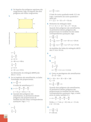 420 
c) Os ângulos dos polígonos regulares são 
congruentes; logo, os ângulos dos dois 
polígonos são todos congruentes. 
5. 
12 m 
A B 
D C 
x 
8 m 
M N 
y 
Q P 
r 
1 
4 
1 
4 
12 
12 4 
48→ 48 
5 
x 
5 ? 
5 5 
5 
x 
x x m 
1 
4 
8 
5 
y 
y 
5 4 ? 
8 
y 5 32 →y 5 
32 
m 
As dimensões do retângulo MNPQ são 
48 m 3 32 m. 
6. Se os trapézios são semelhantes, os lados 
homólogos são proporcionais. 
a) r5 5 
24 
12 
2 
A razão de semelhança é 2. 
b) r 
30 40 62 
x y z 525 5 5 
x 5 15; y 5 20 e z 5 31. 
c) Quando dois polígonos são 
semelhantes, os perímetros desses 
polígonos são proporcionais às 
medidas de dois lados correspondentes 
quaisquer; logo, r 5 2. 
7. 
r 
x 
5 
2 
5 
5 
2 
5 
5 
25 
2 
x5 5 
12,5 
O lado do outro quadrado mede 12,5 cm. 
Logo, o perímetro do outro quadrado é 
dado por: 
P 5 12,5 ? 4 5 50 R P 5 50 cm 
8. Perímetro do retângulo dado: 
P 5 2 ? 15 1 2 ? 10 5 50 R P 5 50 cm 
Quando dois polígonos são semelhantes, 
os perímetros desses polígonos são 
proporcionais às medidas de dois lados 
correspondentes quaisquer; logo: 
r 
90 
50 
9 
x 
5 10 
90 
5 
→ → 18→ 18 
x x x cm 
5 5 
9 
5 
5 5 5 5 
9 
5 15 
y 
→y →y →y cm 
135 
5 
5 5 527 527 
As medidas dos lados do retângulo ABCD 
são 27 cm e 18 cm. 
9. 
a) 
r 5 
3 
2 
b) 
r 
2 , 
1 
x 
4 , 
2 
3 
5 
3 
2 
5 
3 
2 
, → , 
1 4 1 4 
x 5 5 x 5 
cm 
c) Como os pentágonos são semelhantes 
Dˆ 5Dˆ ’5105°. 
10. PI 5 28 1 34 1 26 1 60 5 148 
PII 5 37 
R 
P 
P 
I 
II 
148 
37 
5 5 5 
4 
Quando dois polígonos são semelhantes, 
os perímetros desses polígonos são 
proporcionais às medidas de dois lados 
correspondentes quaisquer; logo, a razão 
entre os lados também é 4: 
28 34 60 26 
r 
z y x w 545 5 5 5 
Então, z 5 7 cm; y 5 8,5 cm; x 5 15 cm 
e w 5 6,5 cm. 
11. 
13 
52 
r 
5 5 
P 5 
cm 
1 
4 
245 Ilustrações: Editoria de arte 
 