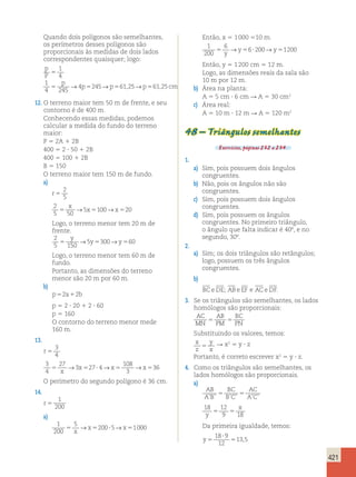 421 
Quando dois polígonos são semelhantes, 
os perímetros desses polígonos são 
proporcionais às medidas de dois lados 
correspondentes quaisquer; logo: 
p 
1 
P 
4 
1 
p 
4 245 
→4 245→ 61,25→ 61,25 
p p p cm 
5 
5 5 5 5 
12. O terreno maior tem 50 m de frente, e seu 
contorno é de 400 m. 
Conhecendo essas medidas, podemos 
calcular a medida do fundo do terreno 
maior: 
P 5 2A 1 2B 
400 5 2 ? 50 1 2B 
400 5 100 1 2B 
B 5 150 
O terreno maior tem 150 m de fundo. 
a) 
r 5 
2 
5 
2 
5 50 
x 
→ x →x 
5 5 5100 520 
Logo, o terreno menor tem 20 m de 
frente. 
2 
y 
5 → 5 y 5300 →y 
560 
5 150 
Logo, o terreno menor tem 60 m de 
fundo. 
Portanto, as dimensões do terreno 
menor são 20 m por 60 m. 
b) 
p52a12b 
p 5 2 ? 20 1 2 ? 60 
p 5 160 
O contorno do terreno menor mede 
160 m. 
13. 
r 5 
3 
4 
3 
4 
27 
→ 3 x 27 4 
→x →x 
108 
3 
5 5 ? 5 536 x 
O perímetro do segundo polígono é 36 cm. 
14. 
r 5 
1 
200 
a) 
1 
200 
5 
→x →x 
5 5200?5 51000 x 
Então, x 5 1 000 510 m. 
1 
6 
200 
→y →y 
5 56?200 51200 y 
Então, y 5 1 200 cm 5 12 m. 
Logo, as dimensões reais da sala são 
10 m por 12 m. 
b) Área na planta: 
A 5 5 cm ? 6 cm R A 5 30 cm2 
c) Área real: 
A 5 10 m ? 12 m R A 5 120 m2 
48 – Triângulos semelhantes 
Exercícios, páginas 232 a 234. 
1. 
a) Sim, pois possuem dois ângulos 
congruentes. 
b) Não, pois os ângulos não são 
congruentes. 
c) Sim, pois possuem dois ângulos 
congruentes. 
d) Sim, pois possuem os ângulos 
congruentes. No primeiro triângulo, 
o ângulo que falta indicar é 40º, e no 
segundo, 30º. 
2. 
a) Sim; os dois triângulos são retângulos; 
logo, possuem os três ângulos 
congruentes. 
b) 
BCeDE; ABe EF e ACeDF. 
3. Se os triângulos são semelhantes, os lados 
homólogos são proporcionais: 
AC 
AB 
BC 
MN 
5 PM 
5 
PN Substituindo os valores, temos: 
x 
y 
5 R x2 5 y ? z 
z 
x Portanto, é correto escrever x2 5 y ? z. 
4. Como os triângulos são semelhantes, os 
lados homólogos são proporcionais. 
a) 
AB 
A B 
BC 
B C 
AC 
’ ’ 5 ’ ’ 5 
A’C’ 18 12 
x 
y 5 9 5 
18 
Da primeira igualdade, temos: 
y ? 
5 
5 
18 9 
12 
13,5 
 