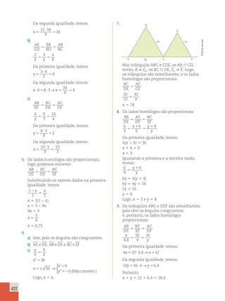 422 
Da segunda igualdade, temos: 
x ? 
5 
5 
12 18 
9 
24 
b) 
AE 
CD 
EB 
AB 
5 BD 
5 
BC 2 
4 
3 
x 
8 5 5 y 
Da primeira igualdade, temos: 
y ? 
5 
5 
3 4 
2 
6 
Da segunda igualdade, temos: 
x ?658?3 x5 5 
24 
6 
→ 4 
c) 
AB 
EF 
BC 
AC 
5 DE 
5 
DF 6 9 
3 
10 
y 5 5 
x Da primeira igualdade, temos: 
y ? 
5 
5 
6 3 
9 
2 
Da segunda igualdade, temos: 
x ? 
5 
5 
10 3 
9 
10 
3 
5. Os lados homólogos são proporcionais; 
logo, podemos escrever: 
AB 
BC 
AC 
DE 
5 DF 
5 
EF Substituindo os valores dados na primeira 
igualdade, temos: 
1 
2 
x x 
1 5 
3 
x 5 3(1 − x) 
x 5 3 − 3x 
4x 5 3 
x 5 
3 
4 
x 5 0,75 
6. 
a) Sim, pois os ângulos são congruentes. 
b) ACeDE; ABeDF e BCe EF 
c) x 
9 
5 
4 x 
x 
x 
x 
x 
2 36 
36 
6 
6 
5 
56 
5 
52 
→ 
 
’ 
” (Nãoconvém.) 
Logo, x 5 6. 
7. 
20 12 
A 30 C 
E 
B 
D 
Nos triângulos ABC e CDE, se AB // CD, 
então, Â  ˆC 
2; se BC // DE, ˆC 
1  Ê. Logo, 
os triângulos são semelhantes, e os lados 
homólogos são proporcionais: 
BC 
AC 
DE 
5 
CE 20 
12 
30 
5 x 
x 5 18 
8. Os lados homólogos são proporcionais 
AB 
DE 
AC 
DF 
BC 
EF 
6 x y 
1 
4 
y 
5 5 
5 
1 
5 
6 
6 
4 
Da primeira igualdade, temos: 
4(x 1 6) 5 36 
x 1 6 5 9 
x 5 3 
Igualando a primeira e a terceira razão, 
temos: 
6 
y1 
4 
4 
5 
y 
6y 5 4(y 1 4) 
6y 5 4y 1 16 
2y 5 16 
y 5 8 
Logo, x 5 3 e y 5 8. 
9. Os triângulos ABC e DEF são semelhantes, 
pois têm os ângulos congruentes 
e, portanto, os lados homólogos 
proporcionais. 
AB 
BC 
AC 
DE 
EF 
DF 
x 
y 
5 5 
10 
4 
5 5 4 8 
16 
, 
Da primeira igualdade, temos: 
4x510? 4,8→x512 
Da segunda igualdade, temos: 
10y516? 4→y56,4 
Portanto: 
x 1 y 5 12 1 6,4 5 18,4 
Editoria de arte 
 