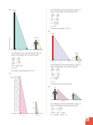423 
10. 
A 
arte 
de Editoria Ilustrações: 4,80 m x 
2,05x 5 x(x 1 0,80) 
x2 1 0,80x – 2,05x 5 0 obelisco 
pessoa 
2,10 m 
A’ 
B C B’ C’ 
Os triângulos são semelhantes; logo, os 
lados homólogos são proporcionais. 
AB 
BC 
A ’ B 
’ 5 
B ’ C 
’ 
5 
5 ? 
5 
x 
, 
x 
x 
, 
, , 
, 
14 
2 10 
4 80 
14 4 80 210 
0 72 
A sombra projetada tem 72 m. 
11. 
A 
x 
prédio 
ripa 
3,5 m 
A’ 
B C B’ C’ 
14 m 0,70 m 
Os triângulos são semelhantes; logo, os 
lados homólogos são proporcionais. 
AB 
BC 
A B 
B C 
x 
x 
5 
’ ’ ’ ’ 
5 
, , 
, 
, 
5 
? 
3 5 
14 
0 70 
3 5 14 
0 70 
x 5 70 
A altura do prédio é 70 m. 
12. 
A 
x 
6 m 1,20 m 
mastro 
pessoa 
1,80 m 
A’ 
B C B’ C’ 
Os triângulos são semelhantes; logo, os 
lados homólogos são proporcionais. 
AB 
BC 
A B 
’ ’ B’C’ 5 
x 
1 80 
x 
6 
1 20 
5 
, , 
6 180 
, 
1 , 
20 
5 
? 
x 5 9 
O mastro tem 9 m de altura. 
13. 
x 
x  0,80 x 
Caio 
fã 
2,05 m 
Os triângulos são semelhantes; logo, os 
lados homólogos são proporcionais. 
2,05 x 
1 
0,80 
x 
5 
x  