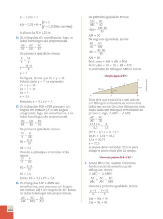 424 
x2 − 1,25x 5 0 
’ 
” , ( ) → ( ) 
x x 
x 
x 
2 5 
5 
5 
1 25 0 
0 
1 25 
, 
  
 
Não convém. 
A altura da fã é 1,25 m. 
14. Os triângulos são semelhantes; logo, os 
lados homólogos são proporcionais. 
AB 
AC 
BC 
DF 
5 DE 
5 
FE Da primeira igualdade, temos: 
8 
14 
4 
5 
y 
14 4 
8 
5 
? 
y 
y 5 7 
Da figura, temos que 2x 1 y 5 14. 
Substituindo y 5 7 na expressão: 
2x 1 y 5 14 
2x 1 7 5 14 
2x 5 7 
x 5 3,5 
Portanto, x 5 3,5 e y 5 7. 
15. Os triângulos PQR e PSR possuem um 
ângulo em comum ( ) e um ângulo 
congruente; logo, são semelhantes, e os 
lados homólogos são proporcionais. 
PQ 
QR 
PR 
PR 
5 RS 
ˆP 
5 
PS Da primeira igualdade, temos: 
10 
8 
4 
5 
SR 
4 8 
10 
5 
? 
SR 
SR 5 3,2 
Usando a primeira e a terceira razão, 
temos: 
10 
4 
4 
5 PS 
PS5 
4 ? 4 
10 
PS 5 1,6 
Então, RS 5 3,2 e PS 5 1,6. 
16. Os triângulos ABC e AMN são 
semelhantes, pois possuem um ângulo 
em comum (Â) e um ângulo de 308. Então, 
os lados homólogos são proporcionais. 
AC 
BC 
AB 
AM 
5 MN 
5 
AN Da primeira igualdade, temos: 
100 80 
40 
100 40 
80 
AM 
AM 
5 
5 
? 
AM 5 50 
Da segunda igualdade, temos: 
80 
60 
40 
AN 
40 60 
80 
5 
5 
? 
AN 
AN 5 30 
Perímetro 5 AM 1 AN 1 NM 
Perímetro 5 50 1 30 1 40 5 120 
O perímetro do triângulo AMN é 120 m. 
Desafio, página 235. 
A 
12,3 m 
1,5 m 
x 
C 
4 m 
B 
E 
D 
Toda reta que é paralela a um lado de 
um triângulo e encontra os outros dois 
lados em pontos distintos determina com 
esses lados um triângulo semelhante ao 
primeiro; logo,  ABC   ADE. 
AC 
AE 
BC 
ED 
x 
5 
1 
, 
, 5 
, 
12 3 
12 3 
4 
1 5 
(12,3 1 x)1,5 5 4 ? 12,3 
18,45 1 1,5x 5 49,2 
1,5x 5 30,75 
x 5 20,5 
A pessoa deve caminhar 20,5 m para 
atingir o ponto mais alto da rampa. 
Exercícios, páginas 236 e 237. 
1. Sendo MN // BC, usando o teorema 
fundamental da semelhança de 
triângulos, temos: 
 ABC  AMN 
AB 
AC 
BC 
AM 
5 AN 
5 
MN Usando a primeira igualdade, temos: 
x 
1 
x 
9 9115 
5 
9 
24x 5 9(x 1 9) 
24x 5 9x 1 81 
Editoria de arte 
 