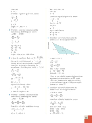 425 
15x 5 81 
x 5 5,4 
Usando a segunda igualdade, temos: 
24 
y 
9 5 
6 
24 6 
9 
5 
? 
y 
y 5 16 
Logo, x 5 5,4 e y 5 16. 
2. Usando o teorema fundamental da 
semelhança de triângulos, temos: 
 ABC   CMN 
AB 
BC 
MN 
5 
CN 9 
6 5 
x1y 
y 
9y 5 6(x 1 y) 
9y 5 6x 1 6y 
3y 5 6x 
y 5 2x 
Logo, a relação y 5 2x é válida. 
3. A área do trapézio é dada por A 
B bh 
5 
( 1 ) 
2 
. 
No trapézio ABED, temos B 5 15 e h 5 8 . 
Vamos, então, determinar b (o lado DE ), 
usando o teorema fundamental da 
semelhança de triângulos:  ABC   CDE 
AC 
AB 
CD 
DE 
DE 
DE 
5 
2 
5 
5 
( ) 
? 2 
20 
20 8 
15 
15 20 8 
20 
DE 5 b 5 9 
Agora, calculamos a área: 
( B bh 
) ( ) 
A 
1 
1 5 
5 
2 
15 9 8 
2 
A área do trapézio é 96. 
4. Usando o teorema fundamental da 
semelhança de triângulos, temos: 
 ABC  AMN 
AC 
AB 
BC 
AN 
5 AM 
5 
MN Usando a primeira igualdade, temos: 
x1 1 x 
3 6 4 
1 
6 
5 
4 
4(x 1 9) 5 6(4 1 x) 
4x 1 36 5 24 1 6x 
2x 5 12 
x 5 6 
Usando a segunda igualdade, temos: 
4 1 
6 
7 , 
5 
4 
5 
4 1 6 5 4 ? 
75 
, 
10 5 
30 
y 
y y 
y 
y 5 3 
Agora, calculamos: 
x 1 y 5 6 1 3 
x 1 y 5 9 
5. Usando o teorema fundamental da 
semelhança de triângulos, temos: 
A 
50 cm 
x 75 cm 
136 cm 
B 
C 
D 
E 
 ABE   EDC 
AB 
CD 
AE 
CE 
x 
5 
136 1 
50 
5 
75 
75 
50(x 1 75) 5 10 200 
x 1 75 5 204 5 AE 
Logo, AE 5 204 cm. 
Observe que não foi necessário determinar 
x para encontrar a medida de AE ; mas, 
caso haja necessidade, pode-se também 
primeiro determinar x 5 129 para, depois, 
somar 75 e obter AE . 
6. Usando o teorema fundamental da 
semelhança de triângulos, temos: 
 ADE   ABC 
AD 
AE 
DE 
AB 
5 AC 
5 
CB Usando a primeira igualdade, temos: 
42 70 
70 
50 
50 
1 
5 
x1 
112 ? 50 5 70(x 1 50) 
5 600 5 70x 1 3 500 
2 100 5 70x 
x 5 30 R EC 5 30 
Editoria de arte 
 