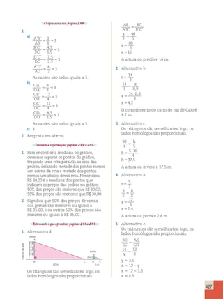 427 
Chegou a sua vez, página 239. 
1. 
a) A B 
3 
1 
’ ’ 
’ ’ , 
AB 
B C 
BC 
D C 
DC 
AD 
AD 
4 5 
1 5 
, 
’ ’ , 
7 5 
2 , 
5 
’ ’ 
5 5 
3 
5 5 
3 
5 5 
3 
6 
2 
55 5 
3 
As razões são todas iguais a 3. 
b) 
OA 
OA 
OB 
OB 
OC 
OC 
OD 
OD 
’ 
’ 
’ 
9 
3 
5 5 
12 
4 
12 
4 
’ , 
4 5 
1 , 
5 
5 
3 
3 
5 5 
3 
5 5 
3 
= 
As razões são todas iguais a 3. 
c) 3 
2. Resposta em aberto. 
Tratando a informação, páginas 239 a 241. 
1. Para encontrar a mediana no gráfico, 
devemos separar os pontos do gráfico, 
traçando uma reta paralela ao eixo das 
pedras, deixando metade dos pontos menos 
um acima da reta e metade dos pontos 
menos um abaixo dessa reta. Nesse caso, 
R$ 30,00 é a mediana dos pontos que 
indicam os preços das pedras no gráfico: 
50% dos preços são maiores que R$ 30,00; 
50% dos preços são menores que R$ 30,00. 
2. Significa que 50% dos preços de venda 
das gemas são menores ou iguais a 
R$ 35,00, e os outros 50% dos preços são 
maiores ou iguais a R$ 35,00. 
Retomando o que aprendeu, páginas 241 a 243. 
1. Alternativa d. 
prédio 
A 
arte 
de x 
poste 
Editoria A’ 
2 m 
B C B’ C’ 
y 5 3,5 
40 m 5 m 
x 5 12 − y 
x 5 12 − 3,5 
x 5 8,5 Os triângulos são semelhantes; logo, os 
lados homólogos são proporcionais. 
AB 
A B 
BC 
B C 
x 
2 
x 
x 
’ ’ ’ ’ 5 
5 
5 
5 
40 
5 
80 
5 
16 
A altura do prédio é 16 m. 
2. Alternativa b. 
r 
x 
x 
x 
5 
5 
5 
 
5 
14 
3 
14 
3 09 
14 0 9 
3 
4 2 
, 
, 
, 
O comprimento do carro do pai de Caio é 
4,2 m. 
3. Alternativa c. 
Os triângulos são semelhantes; logo, os 
lados homólogos são proporcionais. 
30 
4 5 
5 
5 30 
4 
37 5 
5 
 
5 
h 
h 
h , 
A altura da árvore é 37,5 m. 
4. Alternativa a. 
r 
x 
x 
x 
5 
5 
5 
5 
5 
2 
5 
2 
6 
12 
5 
2,4 
A altura da porta é 2,4 m. 
5. Alternativa e. 
Os triângulos são semelhantes; logo, os 
lados homólogos são proporcionais. 
BC 
AC 
EC 
CD 
14 12 
y 
5 
5 
3 
 