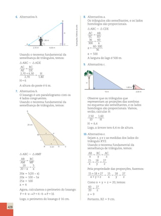 428 
6. Alternativa b. 
1,80 m 
A C 
2,70 m 6,30 m 
H 
B 
D 
Usando o teorema fundamental da 
semelhança de triângulos, temos: 
 ABC  ADE 
AC 
BC 
AE 
DE 
H 
2 70 630 
H 
5 
1 
5 
, , 
5 
2 , 70 180 
, 
6 
A altura do poste é 6 m. 
7. Alternativa b. 
O losango é um paralelogramo com os 
4 lados congruentes. 
Usando o teorema fundamental da 
semelhança de triângulos, temos: 
A 
P 
M 
20 cm 
x 
x 
x 
B 5 cm D C 
x 
 ABC  AMP 
AB 
AM 
BC 
MP 
x x 
5 
2 
5 
20 
20 
5 
20x 5 5(20 − x) 
20x 5 100 − 5x 
25x 5 100 
x 5 4 
Agora, calculamos o perímetro do losango: 
P54 ? x→P54 ? 4→P516 
Logo, o perímetro do losango é 16 cm. 
8. Alternativa a. 
Os triângulos são semelhantes, e os lados 
homólogos são proporcionais. 
 ABC   CDE 
AC 
AB 
EC 
ED 
x 
x 
5 
5 
5 
? 
36 
300 
60 
60 300 
36 
x 5 500 
A largura do lago é 500 m. 
9. Alternativa c. 
1,60 m 
10 m 2,50 m 
H 
Observe que os triângulos que 
representam as projeções das sombras 
no esquema são semelhantes, e os lados 
homólogos são proporcionais. Vamos, 
então, calcular H: 
2 , 50 
1,60 
10 
5 H 
H 5 6,4 
Logo, a árvore tem 6,4 m de altura. 
10. Alternativa e. 
Sejam x, y e z as medidas dos lados do 
triângulo XYZ. 
Usando o teorema fundamental da 
semelhança de triângulos, temos: 
AB 
BC 
AC 
x 
5 y 
5 
z 
15 18 27 
5 5 
x y z 
Pela propriedade das proporções, fazemos: 
15118127 15 18 27 
x y 5 5 5 1 1 
z x y z 
Como x 1 y 1 z 5 20, temos: 
60 
27 
20 
5 z 
z 5 9 
Portanto, XZ 5 9 cm. 
Ilustrações: Editoria de arte 
 