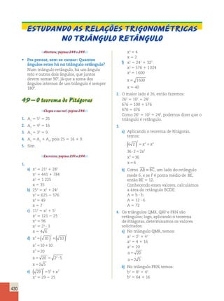 430 
Estudando as relações trigonométricas 
no triângulo retângulo 
Abertura, páginas 244 e 245. 
• Pra pensar, sem se cansar: Quantos 
ângulos retos há no triângulo retângulo? 
Num triângulo retângulo, há um ângulo 
reto e outros dois ângulos, que juntos 
devem somar 908, já que a soma dos 
ângulos internos de um triângulo é sempre 
1808. 
49 – O teorema de Pitágoras 
Chegou a sua vez!, página 246. 
1. A1 5 52 5 25 
2. A2 5 42 5 16 
3. A3 5 32 5 9 
4. A1 5 A2 1 A3, pois 25 5 16 1 9. 
5. Sim. 
Exercícios, páginas 251 a 254. 
1. 
a) x2 5 212 1 282 
x2 5 441 1 784 
x2 5 1 225 
x 5 35 
b) 252 5 x2 1 242 
x2 5 625 2 576 
x2 5 49 
x 5 7 
c) 112 5 x2 1 52 
x2 5 121 2 25 
x2 5 96 
x2 5 25 ? 3 
x 5 4 6 
d) 
x 
x 
x 
x 
x 
2 
( ) ( ) 
2 2 
5 1 
5 1 
5 
5 5 ? 
5 
2 
2 
10 10 
10 10 
20 
20 2 2 
5 
2 5 
( ) 2 
5 21x2 
x2 5 29 2 25 
e) 29 5 
x2 5 4 
x 5 2 
f) x2 5 242 1 322 
x2 5 576 1 1 024 
x2 5 1 600 
x 5 1600 
x 5 40 
2. O maior lado é 26, então fazemos: 
262 5 102 1 242 
676 5 100 1 576 
676 5 676 
Como 262 5 102 1 242, podemos dizer que o 
triângulo é retângulo. 
3. 
a) Aplicando o teorema de Pitágoras, 
temos: 
6 2 
36 2 2 
( ) 2 
5 1 
? 5 
5 
5 
36 
6 
2 2 
2 
2 
x x 
x 
x 
x 
b) Como AB BC, um lado do retângulo 
mede 6; e se F é ponto médio de BE, 
então BE 5 12. 
Conhecendo esses valores, calculamos 
a área do retângulo BCDE: 
A 5 b ? h 
A 5 12 ? 6 
A 5 72 
4. Os triângulos QMR, QRP e PRN são 
retângulos; logo, aplicando o teorema 
de Pitágoras, determinamos os valores 
solicitados. 
a) No triângulo QMR, temos: 
a2 5 22 1 42 
a2 5 4 1 16 
a2 5 20 
a5 20 
a52 5 
b) No triângulo PRN, temos: 
b2 5 82 1 42 
b2 5 64 1 16 
 