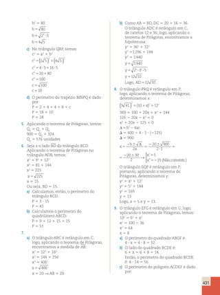 431 
b2 5 80 
b 
b 
b 
80 
2 5 
4 5 
5 
5 4 
? 
5 
c) No triângulo QRP, temos: 
c2 5 a2 1 b2 
c 
2 
c 
c 
c 
c 
c 
( ) ( ) 
2 2 
2 
2 
2 
2 5 4 5 
4 5 16 5 
20 80 
100 
100 
1 
5 1 
5 ? 1 ? 
5 1 
5 
5 
5 
0 
d) O perímetro do trapézio MNPQ é dado 
por: 
P 5 2 1 4 1 4 1 8 1 c 
P 5 18 1 10 
P 5 28 
5. Aplicando o teorema de Pitágoras, temos: 
Q1 5 Q2 1 Q3 
900 5 Q2 1 324 
Q2 5 576 unidades 
6. Seja x o lado BD do triângulo BCD. 
Aplicando o teorema de Pitágoras no 
triângulo ADB, temos: 
x2 5 92 1 122 
x2 5 81 1 144 
x2 5 225 
x 5 225 
x 5 15 
Ou seja, BD 5 15. 
a) Calculamos, então, o perímetro do 
triângulo BCD: 
P 5 3 ? 15 
P 5 45 
b) Calculamos o perímetro do 
quadrilátero ABCD: 
P 5 9 1 12 1 15 1 15 
P 5 51 
7. 
a) O triângulo ABC é retângulo em C; 
logo, aplicando o teorema de Pitágoras, 
encontramos a medida de AB: 
x2 5 122 1 162 
x2 5 144 1 256 
x2 5 400 
x 5 400 
x 5 20 R AB 5 20 
b) Como AB 5 BD, DC 5 20 1 16 5 36. 
O triângulo ADC é retângulo em C, 
de catetos 12 e 36; logo, aplicando o 
teorema de Pitágoras, encontramos a 
hipotenusa: 
y2 5 362 1 122 
y2 51 296 1 144 
y2 5 1 440 
y 
5 
1440 
y 
5 2 5 ? 3 2 
? 
5 
y 
5 
12 10 
Logo, AD512 10 . 
8. O triângulo PRQ é retângulo em P; 
logo, aplicando o teorema de Pitágoras, 
determinamos x: 
3 41 10 12 
( ) 2 
5( 1x)21 2 
369 5 100 1 20x 1 x2 1 144 
125 2 20x 2 x2 5 0 
x2 1 20x 2 125 5 0 
Δ5b224ac 
D 5 400 2 4 ? 1 ? (2125) 
D 5 900 
b 
x 
a 
x 
x 
5 
2 6 
5 
2 6 
? 
5 
2 6 5 
52 
Δ 
2 
20 900 
2 1 
20 30 
2 
5 
25 
→ 
’ 
” (Nãoconvém.) 
 
x 
b 
a 
x 
x 
5 
2 6 
5 
2 6 
? 
5 
2 6 5 
52 
Δ 
2 
20 900 
2 1 
20 30 
2 
5 
25 
→ 
’ 
” (Nãoconvém.) 
 
O triângulo SQP é retângulo em P; 
portanto, aplicando o teorema de 
Pitágoras, determinamos y: 
y2 5 x2 1 122 
y2 5 52 1 144 
y2 5 169 
y 5 13 
Logo, x 5 5 e y 5 13. 
9. O triângulo EFG é retângulo em G; logo, 
aplicando o teorema de Pitágoras, temos: 
102 5 62 1 x2 
x2 5 100 2 36 
x2 5 64 
x 5 8 
a) O perímetro do quadrado ABGF é: 
4 ? x 5 4 ? 8 5 32. 
b) O lado do quadrado BCDE é: 
6 1 x 5 6 1 8 5 14. 
Então, o perímetro do quadrado BCDE 
é: 4 ? 14 5 56. 
c) O perímetro do polígono ACDEF é dado 
por: 
 