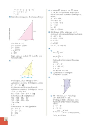 432 
P 5 x 1 x 1 y 1 y 1 y 1 10 
P 5 16 1 42 1 10 
P 5 68 
10. Fazendo um esquema da situação, temos: 
A 
arte 
de x 
160 m 
Editoria Ilustrações: B 
C 
120 m 
x2 5 1602 1 1202 
x2 5 25 600 1 14 400 
x2 5 40 000 
x 
5 
40000 
x 
5 
200 
Logo, a pessoa andará 200 m, se for pelo 
terreno baldio. 
11. 
A 
30 
h 
25 
B C 
D 
11 x 
O triângulo ADC é retângulo em C. 
Aplicando o teorema de Pitágoras, temos: 
x2 1 h2 5 252 (I) 
O triângulo ABC é retângulo em C. 
Aplicando o teorema de Pitágoras, temos: 
302 5 (11 1 x)2 1 h2 
900 5 121 1 22x 1 x2 1 h2 (II) 
Substituindo (I) em (II), temos: 
900 5 121 1 22x 1 252 
900 2 121 2 625 5 22x 
154 5 22x 
x 5 7 
Substituindo x 5 7 em (I), temos: 
x2 1 h2 5 252 
72 1 h2 5 625 
h2 5 576 
h 5 24 
Então, x 5 10 cm. 12. Se a base BC mede 48 cm, HC mede 
24 cm, e o triângulo AHC é retângulo 
em H. Aplicando o teorema de Pitágoras, 
temos: 
AC2 5 h2 1 HC2 
402 5 h2 1 242 
h2 5 1 600 2 576 
h2 5 1 024 
h 5 32 
Logo, h 5 32 cm. 
13. O triângulo ABC é retângulo em C. 
Aplicando o teorema de Pitágoras, temos: 
d2 5 272 1 362 
d2 5 729 1 1 296 
d2 5 2 025 
d5 2025 
d 5 45 R d 5 45 cm 
14. 
a) 
PM 
MQ 
80 
2 
5 5 
40 
18 
2 
5 5 
9 
Aplicando o teorema de Pitágoras, 
temos: 
x2 5 402 1 92 
x2 5 1 600 1 81 
x2 5 1 681 
x 5 41 R x 5 41 cm 
b) O perímetro do losango é: 
4 ? 41 cm 5 164 cm. 
15. 
A D 
C 
x 
y 
E 
B 
6 
7 
15 
a) AB 5 15 cm e AE 5 7 cm; logo, 
EB 5 8 cm e EC 5 6 cm. 
O triângulo BCE é retângulo em E. 
Aplicando o teorema de Pitágoras, 
temos: 
x2 5 62 1 82 
x2 5 36 1 64 
x 
x 
x 
2 100 
10 
10 
5 
5 
52 
→ 
 
’ 
” (Nãoconvém.) 
 