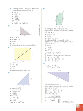 433 
b) O triângulo ABD é retângulo. Aplicando 
o teorema de Pitágoras, temos: 
y2 5 62 1 152 
y2 5 36 1 225 
y2 5 261 
y 
5 
261 
y 
5 3 2 
? 
29 
y 5 3 29 y 5 
329 
cm 
→ 
16. 
12 m 
16 m 
x 
x2 5 122 1 162 
x2 5 144 1 256 
x2 5 400 
x 5 20 
O terceiro lado do terreno mede 20 m. 
17. 
4 m 
3 m 
x 
x2 5 32 1 42 
x2 5 9 1 16 
x2 5 25 
x 5 5 
A trave de madeira mede 5 m. 
18. 
30 
x 
C 
10 3 
A B 
x2 530 2 
1(10 3 ) 
x2 5 900 1 300 
x2 5 1 200 
x 
x 
x 
2 
1200 
2 3 5 
20 3 
5 
5 ? ? 
5 
4 2 
Logo, AC 5 20 3 km. 
19. 
20 
D 
A 
B 
C 
20 
x 
y 
12 
O triângulo ABD é retângulo em A. 
Aplicando o teorema de Pitágoras, temos: 
202 5 x2 1 122 
x2 5 400 2 144 
x2 5 256 
x 5 16 R x 5 16 m 
O triângulo BCD é retângulo em D. 
Aplicando o teorema de Pitágoras, temos: 
y2 5 202 1 202 
y2 5 800 
y 
5 
800 
y 
5 2 5 ? 
5 
2 
y 5 202 y 5 
20 2 
m 
→ 
O perímetro desse terreno é dado por: 
P 5 x 1 12 1 y 1 20 
P 5 16 1 12 1 20 ? 1,4 1 20 
P 5 76 R P 5 76 m 
20. 
V 
e 
f 
  
 
e V t 
e V t 
5 
5 ? 
5 1 
1 
→ ( 7 
) 
2 V  t 
(V  7)t 
13 
Depois de 1 hora, t 5 1. 
Aplicando o teorema de Pitágoras, temos: 
132 5 (V 1 7)2 1 V2 
169 5 V2 1 14V 1 49 1 V2 
2V2 1 14V 2 120 5 0 
V2 1 7V 2 60 5 0 
V 
V 
V 
V 
5 
2 6 2 2 
5 
2 6 5 
52 
7 7 4 60 
2 
7 289 
2 
5 
12 
2 ( ) 
’ 
” 
→ 
(Não convém.) 
 
Ilustrações: Editoria de arte 
 