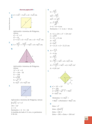 435 
Exercícios, página 257. 
1. 
a) d 5  2 5 4 2 R d 5 4 2 cm 
b) 
arte 
de Editoria d 
 
Ilustrações:  
Aplicando o teorema de Pitágoras, 
temos: 
d2 5 2 1 2 
d2 5 22 
d 5  2 R d 5  2 cm R d 5 4 2 cm 
2. 
a) , 3 
12 3 
h5 5 5 6 3 → h5 6 3 
cm 
2 
2 
b) 
h 
12 
6 
Aplicando o teorema de Pitágoras, 
temos: 
122 5 h2 1 62 
h2 5 144 2 36 
h2 5 108 
h 
5 
108 
h 
5 2 2 ? 
3 
3 
h 5 6 3 → 
h 5 
6 3 
cm 
3. 
11 2 x 
x 
Aplicando o teorema de Pitágoras, temos: 
( ) 2 
11 2 
5x21x2 
242 5 2x2 
x 5 11 
Perímetro 5 4 ? 11 5 44 
A medida do lado é 11 cm, e o perímetro 
é 44 cm. 
Área 5 200 R Área 5 200 cm2 4. 
h 
cm 
5 
, 
3 
2 
, 
5 
5 ? 
3 3 
3 2 3 3 
2 3 3 
5 
? 
3 
2 
3 
6 → 6 
5 5 
, 
, 
, , 
Perímetro 5 3 ? 6 cm 5 18 cm 
5. 
A 5 2 5 225 R 2 5 225 cm2 
 5 225 
 5 15 R 15 cm 
d 
5 
, 2 
d 
5 
15 2 
d 5 21,15 R d 5 21,15 cm 
6. A 
h 
5 
, ? 
2 
 5 4 cm 
h 
5 
→ 
→ 
h 5 5 h 5 
cm 
A 5 
A cm 
? 
5 5 
, 3 
2 
4 3 
2 
2 3 2 3 
4 2 3 
2 
4 3 4 3 2 
A 5 6,92 cm2 
7. 
P 
Q A 
D 
B 
x 
10 
C 
10 
a) x2 5 102 1 102 
x2 5 200 
x5 200 5 2 ?5 510 2 3 2 
, 510 2 cm 
b) 
Perímetro54 ?10 2 540 2 →Perímetro540 2 cm 
Perímetro54 ?10 2 540 2 →Perímetro540 2 cm 
c) 
Área 
Área 
Área 
,2 
5 
5 
5 ? 
( ) 
2 
10 2 
100 2 
 