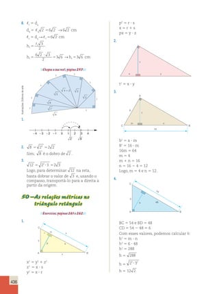 436 
8. t 5 dq 
dq5 2 56 2 →6 2 cm 
q 5 dR 56 2 cm 
t q t  3 
ht t 
5 2 
? 
h t5 5 h cm t 
5 
6 2 3 
2 
3 6 → 3 6 
Chegou a sua vez!, página 257. 
arte 
de Editoria 1 
Ilustrações: 1 
BC 5 54 e BD 5 48 
CD 5 54 2 48 5 6 
Com esses valores, podemos calcular h: 
h2 5 m ? n 
h2 5 6 ? 48 
h2 5 288 
h 5 288 
2 5 ? 
3 2 h 5 h 5 12 2 1 
1 1 
1 
1 
1 
2 
4  2 3 
5 
6 
7 
8 
1. 
4 3 2 1 0 1 2 3 4 
2 8 
2. 8 23 2 2 5 5 
Sim; 8 é o dobro de 2 . 
3. 
12 22 3 2 3 5 ? 5 
Logo, para determinar 12 na reta, 
basta dobrar o valor de 3 e, usando o 
compasso, transportá-lo para a direita a 
partir da origem. 
50 – As relações métricas no 
triângulo retângulo 
Exercícios, páginas 261 e 262. 
1. 
C 
A 
H 
B 
x 
y 
z 
p 
r 
s 
x2 5 y2 1 z2 
z2 5 x ? s 
y2 5 x ? r 
p2 5 r ? s 
x 5 r 1 s 
px 5 y ? z 
2. 
t 
x y 
t2 5 x ? y 
3. 
m n 
8 
A 
t 
C B 
16 
b2 5 a ? m 
82 5 16 ? m 
16m 5 64 
m 5 4 
m 1 n 5 16 
n 5 16 2 4 5 12 
Logo, m 5 4 e n 5 12. 
4. 
C 
h 
54 
48 
b 
A B 
 