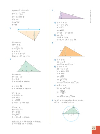 437 
Agora calculamos b: 
2 
b 
2 5 6 2 
1 
( 12 2 
) 
b 
2 
5 36 1 144 ? 
2 
b 
2 
5 
324 
b 
5 
324 
b 
5 
18 
5. 
a 
n 9 
15 
h2 5 m ? n 
152 5 9 ? n 
n5 5 
225 
9 
25 
a 5 n 1 9 
a 5 25 1 9 5 34 
Logo, n 5 25 e a 5 34. 
6. 
36 
h 
64 
c 
A 
b 
B a C 
h2 5 m ? n 
h2 5 36 ? 64 
h 5 6 ? 8 
h 5 48 R h 5 48 mm 
a 5 36 1 64 
a 5 100 R a 5 100 mm 
c2 5 a ? n 
c2 5 100 ? 36 
c2 5 3 600 
c 5 3600 
c 5 60 R c 5 60 mm 
b2 5 a ? m 
b2 5 100 ? 64 
b2 5 6 400 
b5 6400 
b 5 80 R b 5 80 mm 
Portanto, a 5 100 mm; b 5 80 mm; 
c 5 60 mm e h 5 48 mm. 
7. 
A 
7 24 
B C 
a 
h 
a) a2 5 72 1 242 
a2 5 49 1 576 
a2 5 625 
a 5 625 
a 5 25 R a 5 25 cm 
b) ah 5 bc 
25 ? h 5 7 ? 24 
h 5 6,72 R h 5 6,72 cm 
8. 
10 b 
5 
A 
B C 
a 
h 
a) c2 5 a ? n 
102 5 a ? 5 
a 5 20 R a 5 20 cm 
b) a2 5 b2 1 102 
202 5 b2 1 102 
b2 5 400 2 100 
b2 5 300 
b 
5 
300 
b 
5 22 ? 52 ? 
3 
b 5 10 3 R b 5 10 3 cm 
c) a ? h 5 b ? c 
20 ? 5 10 3 ? 
10 
100 3 
20 
5 
h 
h 
h55 3 →h55 3 cm 
9. Se BD 5 9 cm e raio 5 8 cm, então 
OD 5 1 cm e DC 5 7 cm. 
A 
x 
8 1 7 
9 
B C 
O 
h 
D 
Ilustrações: Editoria de arte 
 