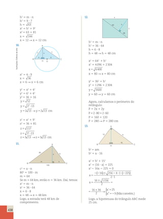 438 
h2 5 m ? n 
h2 5 9 ? 7 
h 5 63 
x2 5 h2 1 92 
x2 5 63 1 81 
x 5 144 
x 5 12 R x 5 12 cm 
10. A 
arte 
de y z 
x 
Editoria 4 9 
B C 
Ilustrações: H O 
x2 5 4 ? 9 
x 5 36 
x 5 6 R x 5 6 cm 
y2 5 x2 1 42 
y2 5 62 1 42 
y2 5 36 1 16 
y 
5 
52 
y 
5 2 2 
? 
13 
y 5 2 13 → 
y 5 
213 
cm 
z2 5 x2 1 92 
z2 5 36 1 81 
z 
5 
117 
z 
5 32 ? 
13 
z53 13 →z53 13 cm 
11. 
A 
80 
x 
b 
m n 
B C 
100 
c2 5 a ? n 
802 5 100 ? m 
m 5 64 
Se m 5 64 km, então n 5 36 km. Daí, temos: 
x2 5 m ? n 
x2 5 36 ? 64 
x 5 6 ? 8 
x 5 48 R x 5 48 km 
Logo, a estrada terá 48 km de 
Logo, a hipotenusa do triângulo ABC mede 
comprimento. 
25 cm. 12. 
36 
64 
y 
h 
x 
h2 5 m ? n 
h2 5 36 ? 64 
h 5 6 ? 8 
h 5 48 R h 5 48 cm 
x2 5 642 1 h2 
x2 5 4 096 1 2 304 
x 5 6400 
x 5 80 R x 5 80 cm 
y2 5 362 1 h2 
y2 5 1 296 1 2 304 
y 5 3600 
y 5 60 R y 5 60 cm 
Agora, calculamos o perímetro do 
retângulo: 
P 5 2x 1 2y 
P52?8012?60 
P 5 160 1 120 
P 5 280 R P 5 280 cm 
13. 
A 
b 
B C 
H 
15 
16 
b2 5 am 
b2 5 a ? 16 
a2 5 b2 1 152 
a2 5 (16 ? a) 1 225 
a2 2 16a 2 225 5 0 
a5 
( 16 ) 256 4 1 ( 225 
) 
2 2 6 2 ? ? 2 
2 ? 
1 
a 
a 
a 
5 
6 
5 
6 5 
52 
16 1156 
2 
16 34 
2 
25 
9 
→ 
 
’ 
” (Nãoconvém.) 
a 
a 
a 
5 
6 
5 
6 5 
52 
16 1156 
2 
16 34 
2 
25 
9 
→ 
 
’ 
” (Nãoconvém.) 
 