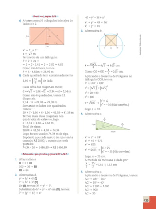439 
Brasil real, página 263. 
a) A torre possui 6 triângulos isósceles de 
lados x e 2. 
1 m 1 m 
x 
2 m 
1 m 
x2 5 12 1 12 
x 5 2 m 
Perímetro de um triângulo: 
P 5 2 1 2x 5 
5 2 1 2 ? 1,41  2 1 2,82  4,82 
Como são 6 faces, temos: 
P 5 6 ? 4,82m  28,92 m 
b) Cada quadrado tem aproximadamente 
m   
1,66 m 10 
6 
  
de lado. 
Cada uma das diagonais mede: 
d5 2 51,66? 2 2,34→d2,34m 
Como são 6 quadrados, temos 12 
diagonais: 
2,34 ? 12 528,08 R 28,08 m 
Somando os lados dos quadrados, 
temos: 
20 1 7 ? 1,66 1 6 ? 1,66 5 41,58 R 41,58 m 
Temos mais duas diagonais nos 
quadrados do extremo, logo: 
2 ? 2,34 5 4,68 R 4,68 m 
Total de ripas: 
28,08 1 41,58 1 4,68 5 74,34 
Logo, foram usados 74,34 m de ripa. 
Supondo que cada metro de ripa tenha 
custado R$ 20,00, o construtor teria 
gastado: 
74,34 ? 20 5 1 486,80 R R$ 1 486,80 
Retomando o que aprendeu, páginas 264 e 265. 
1. Alternativa a. 
II 5 I 1 III 
100 5 36 1 III 
III 5 64 
2. Alternativa d. 
y2 5 h2 1 62 (I) 
72 5 h2 1 x2 (II) 
De (I), temos: h2 5 y2 2 62. 
Substituindo h2 5 y2 2 62 em (II), temos: 
72 5 (y2 2 62) 1 x2 
49 2 36 2 5y 2 1x 
x2 1 y2 5 49 1 36 
x2 1 y2 5 85 
3. Alternativa b. 
A B 
E F 
C O D 
16 5 
4 
5 5 
4 5 →4 5 cm 
 
2 
Como COOD5 5 cm 
2 5 . 
Aplicando o teorema de Pitágoras no 
triângulo ODB, temos: 
r2 5 OD2 1 DB2 
r 
( ) ( ) 
r 
r 
r 
r 
r 
2 
2 2 
2 
2 
2 5 4 5 
20 80 
100 
100 
10 
10 
5 1 
5 1 
5 
5 
5 
52 
→ 
’ 
” (Não convém.) 
 Logo, r 5 10. 
4. Alternativa c. 
24 cm 
7 cm 
x 
2 
x 
2 
x 
2 
x2 5 72 1 242 
x2 5 49 1 576 
x2 5 625 
x 
x 
x 
2 625 
25 
25 
5 
5 
52 
→ 
 
’ 
” (Nãoconvém.) 
Logo, x 5 25 cm. 
A medida da mediana é dada por: 
x 
25 
5 512,5R 12,5 cm 
2 
2 
5. Alternativa c. 
Aplicando o teorema de Pitágoras, temos: 
AC2 5 AB2 2 BC2 
AC2 5 502 2 402 
AC2 5 2 500 2 1 600 
AC2 5 900 
AC 5 30 
Ilustrações: Editoria de arte 
 