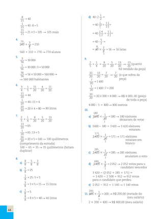 44 
4. 
70 
560 
3 
8 
 
 
 210 
1 
560  210  770  770 alunos 
5. 
3 
56 
30 000 
1 
56 
30 000310 000 
56 
56 
5610 000560 000 
6. 
 560 000 habitantes 
3 
4 
1 
5 
15 
20 
4 
20 
11 
20 
    
11 
20 
44 
1 
20 
44 11 4 
20 
20 
 
20 4 
 
  
 80 
  
7. 
2 
5 
1 
4 
8 
20 
5 
20 
13 
20 
    
13 
20 
65 
1 
20 
65 13 5 
 
   
20 
20 
  
205100 100 quilômetros 
(comprimento da estrada) 
100  65  35  35 quilômetros (faltam 
duplicar) 
8. 
a) 
8 
8 
5 
3 
 8 
 
8 b) 
5 
8 
25 
1 
8 
2555 
3 
8 
3515  15 litros 
c) 1 
5 
8 
8 
8 
8540 40 litros 
1 
2   
d) 40 2 
 
40 2  1 
  
2  
 
  
 
40   4 
1 
 
2 
2  
  
 
  
 
5 
2  
8 
40  
2 
5 
 40  
 16  16 latas 
1 
9. 
2 
5 
1 
8 
5 
13 
13 
 4 
 20 
 20 
 (quanto 
20 
20 foi vendido da peça) 
20 
20 
13 
7 
7 
 20 
 20 
20 (o que sobra da 
7 peça) 
20 
1 400 
1 
20 
1 4007200 
 
20 
20 
20 2004 000  R$ 4 000, 00 (preço 
de toda a peça) 
4 000  5  800 800 metros 
10. 
180 
a) 3600 
1 
20 
 180  180 eleitores 
1 
deixaram de votar 
b) 3 600  180  3 420  3 420 eleitores 
votaram 
171 
3 420 
1 
20 
 171  171 eleitores 
1 
285 
c) 3 420 
1 
12 
votaram em 
branco 
 285  285 eleitores 
1 
684 
d) 3 420 
3 
5 
anularam o voto 
 2 052  2 052 votos para o 
1 
candidato vencedor 
3 420  (2 052  285  171)  
 3 420  2 508  912  912 votos 
para o candidato que perdeu 
e) 2 052  912  1 140  1 140 votos 
200 
11. 800 
1 
4 
 200  R$ 200,00 (metade do 
1 
meu salário) 
2  200  400  R$ 400,00 (meu salário) 
 105 reais 
 80 litros 
 
8 
21 
40 
1 
21 
40 8 5 
21 
21 
21 5 105 
 
  
  
 