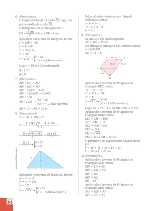 2 → 
21 4 1 108 6 
2 1 
440 
6. Alternativa a. 
O h é perpendicular à corda AB; logo, H é 
ponto médio da corda AB. 
O triângulo OHB é retângulo em H. 
HB 
16 
2 
cm 
5 5 8 cmeOH5 6 
cm 
Aplicando o teorema de Pitágoras, temos: 
r2 5 OH2 1 HB2 
r2 5 62 1 82 
r2 5 36 1 64 
r2 5 100 
r 
r 
r 
5 
5 
52 
100 
10 
10 
→ 
 
’ 
” (Nãoconvém.) 
Logo r 5 10, e o diâmetro mede: 
d 
5 2 ? 
10 
d 
5 
20 
7. Alternativa b. 
AB2 1 BC2 5 AC2 
AB2 5 AC2 2 BC2 
AB2 5 10,252 2 2,252 
AB2 5 105,0625 2 5,0625 
AB2 5 100 
AB 
AB 
AB 
5 
5 
52 
100 
10 
10 
→ 
 
’ 
” (Nãoconvém.) 
AB 5 10 R AB 5 10 m 
8. Alternativa d. 
x2 2 21x 1 108 5 0 
x 5 
( 21 ) 21 2 4 1 108 6 
→ 
2 2 6 2 ? ? 
? 
5 
6 2 
5 
6 
5 
2 1 
21 441 432 
2 
21 9 
2 
21 3 
2 
 
x 
x 
’ 
” 
12 
9 
5 
5 
2 ? ? 
? 
5 
6 2 
5 
6 
5 
21 441 432 
2 
21 9 
2 
21 3 
2 
 
x 
x 
’ 
” 
12 
9 
5 
5 
5 
6 
5 
6 
432 
21 9 
2 
21 3 
2 
→ 
 
x 
x 
’ 
” 
12 
9 
5 
5 
arte 
de Editoria 9 12 
Aplicando o teorema de Pitágoras no 
Ilustrações: h 
triângulo CDB, temos: 
BD2 5 122 1 162 
x 
BD2 5 144 1 256 
Aplicando o teorema de Pitágoras, temos: 
BD2 5 400 
x2 5 92 1 122 
BD2 5 400 
x2 5 81 1 144 
BD 5 20 
x2 5 225 
Aplicando o teorema de Pitágoras no 
15 
triângulo ABD, temos: 
x 5 225 
→ 
15 
AD2 5 BD2 1 AB2 
AD2 5 202 1 152  
x 
x 
´ 
´´ 
5 
52 (Não convém.) 
Pelas relações métricas no triângulo 
retângulo, temos: 
a ? h 5 b ? c 
15 ? h 5 9 ? 12 
h 5 7,2 
9. Alternativa c. 
Se ABCD é um paralelogramo, 
AD 5 BC 5 15 cm. 
No triângulo retângulo KBC denominamos 
x o lado KB. 
CD 5 11 1 x 
A 11 cm 
12 cm 15 cm 
16 cm 
K x B 
C 
M 
D 
Aplicando o teorema de Pitágoras no 
triângulo KBC, temos: 
152 5 x2 1 122 
x2 5 225 2 144 
x2 5 81 
x 
x 
x 
5 
5 
52 
81 
9 
9 
→ 
 
’ 
” (Nãoconvém.) 
Logo, AB 5 11 1 9 5 20 cm e CD 5 20 cm. 
Aplicando o teorema de Pitágoras no 
triângulo CDM, temos: 
CD2 5 CM2 1 DM2 
202 5 CM2 1 162 
CM2 5 400 2 256 
CM2 5 144 
CM 5 144 
CM 5 12 R CM 5 12 cm 
O perímetro do quadrilátero ABMD é dado 
por: 
P 5 16 1 15 1 20 1 15 1 12 
P 5 78 R P 5 78 cm 
10. Alternativa a. 
 