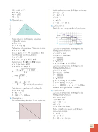 441 
AD2 5 400 1 225 
AD2 5 625 
AD 5 625 
AD 5 25 
11. Alternativa c. 
x y 
24 cm 
a 
Pelas relações métricas no triângulo 
retângulo, temos: 
a ? h 5 b ? c 
a ? 24 5 x ? y (I) 
Aplicando o teorema de Pitágoras, temos: 
x2 1 y2 5 a2 (II) 
É dado que x 1 y 5 70, elevando os dois 
membros ao quadrado, temos: 
(x 1 y)2 5 702 
x2 1 2 ? x ? y 1 y2 5 4 900 (III) 
Substituindo (I) e (II) em (III), temos: 
a2 1 2 ? (a ? 24) 5 4 900 
a2 1 48 ? a 2 4 900 5 0 
a 
2 ( ) a 
’ 
5 
48 48 4 1 4900 2 6 
2 6 2 ? ? 2 
? 
5 
2 6 
5 
2 1 
48 21904 
2 
48 148 
2 
→ 5 
50 
a” 52 
98(Não convém.) 
 
( ) a 
’ 
4 1 4900 2 6 
2 1 
2 ? ? 2 
? 
5 
2 6 
5 
48 21904 
2 
48 148 
2 
→ 5 
50 
a” 52 
98(Não convém.) 
 
a 
2 6 
5 
2 6 
48 21904 
2 
48 148 
2 
’ 
→ 5 
50 
a” 52 
98(Não convém.) 
 
Calculamos o perímetro do triângulo: 
P 5 a 1 (x 1 y) 
P 5 50 1 70 
P 5 120 R P 5 120 cm 
12. Alternativa c. 
Fazendo um esquema da situação, temos: 
x 
2 m 
1,5 m 
Aplicando o teorema de Pitágoras, temos: 
x2 5 1,52 1 22 
x2 5 2,25 1 4 
x2 5 6,25 
x5 6,25 
x 5 2,5 R x 5 2,5 m 
13. Alternativa e. 
Fazendo um esquema do trajeto, temos: 
300 km 
6 cm 
y 
200 km 
800 km 
300 km 
12 cm 
A 
C 
D 
x 
B 
E 
Aplicando o teorema de Pitágoras no 
triângulo ACD, temos: 
x2 5 2002 1 8002 
x2 5 40 000 1 640 000 
x2 5 680 000 
x 5 680000 
x 5 824,62 R x 5 824,62 km 
Aplicando o teorema de Pitágoras no 
triângulo CBE, temos: 
y2 5 3002 1 3002 
y2 5 90 000 1 90 000 
y2 5 180 000 
y 5 180000 
y 5 424,26 R y 5 424,26 km 
x 1 y 5 824,62 1 424,26 
x 1 y 5 1 248,88 R x 1 y 5 1 248,88 km 
O valor mais próximo é 1 250 km. 
14. Alternativa a. 
Aplicando o teorema de Pitágoras no 
triângulo ABC, temos: 
CB2 5 AB2 1 AC2 
102 5 AB2 1 82 
AB2 5 100 2 64 
AB2 5 36 
AB 5 6 R AB 5 6 cm 
Pelas relações métricas no triângulo 
retângulo, temos: 
a ? h 5 b ? c 
10 ? h 5 6 ? 8 
h 5 4,8 R h 5 4,8 cm 
Ilustrações: Editoria de arte 
 