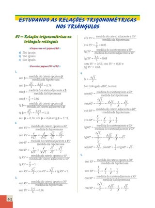 442 
Estudando as relações trigonométricas 
nos triângulos 
51 – Relações trigonométricas no 
triângulo retângulo 
Chegou a sua vez!, página 268. 
a) São iguais. 
b) São iguais. 
c) São iguais. 
Exercícios, páginas 271 e 272. 
1. 
sen 
medida do cateto oposto a 
medida da hipotenusa 
se 
β β 
5 
n 
β 
5 5 5 
β medida do cateto adjacentea 
β 
5 
5 
3 
2 23 
3 
0 74 
, 
, 
cos 
medida da hipotenusa 
cos β 5 5 
, 
tg 
β 
medida do cate 
5 
2 
3 
0 66 
to oposto a 
medida do cateto adjacentea 
tg 
β 
β 
5 
2 
β5 5 
2,23 
2 
51,11 
sen  5 0,74; cos  5 0,66 e tg  5 1,11. 
2. 
sen 
medida do cateto oposto a 
medida da hipotenu 
45 
45 
º 5 
° 
sa 
sen 
medida do cateto adj 
45 
2 2 
2 
2 
2 
2 
45 
º 
cos º 
5 5  5 
5 
 
 
 
 
acente a 
medida da hipotenusa 
45 
45 
 
 
 
 
2 2 
2 
2 
º 
cos º5 5  5 
2 
2 
45 
45 
tg 
medida do cateto oposto a 
medida do cateto 
º 
º 
5 adjacentea 
tg 
 
 
5 5 
sen etg 
45 
45 1 
45 
2 
2 
45 
2 
2 
4 
º 
º 
º ;cos º 
5 5 
5º51. 
3. 
sen 
medida do cateto oposto a 
medida da hipotenu 
45 
35 
º 
º 
5 sa 
sen 
medida do cateto adjacen 
35 
3 4 
6 
0 56 
35 
º 
, 
, 
cos º 
5 5 
5 
te a 
medida da hipotenusa 
me 
35 
35 
5 
6 
0 83 
º 
cos º 5 5 
, 
dida do cateto oposto a 
35º 
sen 
medida do cateto oposto a 
medida da hipotenu 
45 
35 
º 
º 
5 sa 
sen 
medida do cateto adjacen 
35 
3 4 
6 
0 56 
35 
º 
, 
, 
cos º 
5 5 
5 
te a 
medida da hipotenusa 
tg 
me 
35 
35 
5 
6 
0 83 
35 
º 
cos º , 
º 
5 5 
5 
dida do cateto oposto a 
35º 
35 
medida do cateto adjacentea 
35 
3 4 
5 
0 68 
º 
º 
, 
tg 5 5 , 
sen 358 5 0,56; cos 358 5 0,83 e 
tg 358 5 0,68. 
4. 
h5 
 3 
2 
No triângulo AHC, temos: 
sen 
medida do cateto oposto a 
medida da hipotenu 
60 
60 
º 
º 
5 sa 
sen 
medida do cateto ad 
60 
3 
2 3 
2 
1 3 
2 
60 
º 
cos º 
5 5  5 
5 
 
 
 
 
jacentea 
medida da hipotenusa 
60 
 
60 2 
2 
1 
º 
cos º5 5  5 
 
 
 
1 
2 
60 
60 
tg 
medida do cateto oposto a 
medida do cateto 
º 
º 
5 adjacentea 
tg 
sen 
60 
60 
3 
2 
2 
3 
2 
2 
3 
5 5  5 
60 
3 
2 
º 
º 
º 5 
;cos 
 
 
 
 
60 
1 
2 
º5 e tg 60º5 3 . 
5. 
sen 
medida do cateto oposto a 
medida da hipotenu 
30 
30 
º 
º 
5 sa 
sen 
30 2 
2 
1 1 
2 
medida do cateto adja 
30 
º 
cos º 
5 5  5 
5 
 
 
 
 
centea 
medida da hipotenusa 
30 
30 
3 
2 3 
2 
1 
º 
 
cos º5 5  5 
 
 
 
3 
2 
 