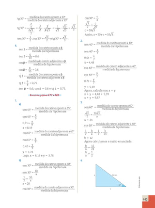 443 
tg 
medida do cateto oposto a 
medida do cateto adj 
30 
30 
º 
º 
5 acente a 
tg 
sen 
30 
30 2 
5 5 ? 5 ? 5 
3 
2 
2 
2 
3 
1 
3 
3 
3 
3 
3 
30 
1 
2 
º 
º 
º 
5 
, 
, 
, 
, 
3 
3 
5 e tg 2 
5 
3 ;cos 30º 30 
º . 
6. 
sen 
medida do cateto oposto a 
medida da hipotenusa 
se 
β β 
5 
n 
β 
5 5 
β medida do cateto adjacentea 
β 
medida 
5 
6 
10 
0,6 
cos 
da hipotenusa 
cos β 5 5 
, 
tg 
β 
medida do cateto opos 
5 
8 
10 
0 8 
to a 
medida do cateto adjacentea 
tg 
β 
β 
6 
8 
β5 5 
0,75 
sen  5 0,6; cos  5 0,8 e tg  5 0,75. 
Exercícios, páginas 277 a 280. 
1. 
a) 
sen 
medida do cateto oposto a 
medida da hipotenu 
65 
65 
º 
º 
5 sa 
sen 
x 
x 
x 
º 
65 
9 
0 91 
9 
8 19 
, 
, 
5 
5 
5 
cos º 
º 
65 
65 
5 
medida do cateto adjacentea 
medida da hipotenusa 
y 
5 
y 
cos º 
, 
65 
9 
0 42 
9 
5 
y 5 3,78 
Logo, x 5 8,19 e y 5 3,78. 
b) 
sen 
medida do cateto oposto a 
medida da hipotenu 
30 
30 
º 
º 
5 sa 
sen 
a 
a 
a 
medida do cateto adj 
30 
10 
1 
2 
10 
20 
30 
º 
cos º 
5 
5 
5 
5 
acente a 
medida da hipotenusa 
c 
a 
c 
c 
30 
30 
3 
2 20 
1 
º 
cos º5 
5 
5 0 3 
a 
a 
medida do cateto adj 
1 
2 
10 
5 
5 
20 
30 
cos º 
5 
acente a 
medida da hipotenusa 
c 
a 
c 
c 
30 
30 
3 
2 20 
1 
º 
cos º5 
5 
5 0 3 
Assim,a520 e c510 3 . 
2. 
sen 
medida do cateto oposto a 
medida da hipotenu 
40 
40 
º 
º 
5 sa 
sen 
x 
x 
x 
medida do cateto a 
40 
7 
0 64 
7 
º 
4 48 
40 
, 
, 
cos º 
5 
5 
5 
5 
djacente a 
medida da hipotenusa 
y 
y 
40 
40 
7 
0 77 
7 
º 
cos º 
, 
5 
5 
y 5 5,39 
Agora, calculamos x 1 y: 
x 1 y 5 4,48 1 5,39 
x 1 y 5 9,87 
3. 
sen 
medida do cateto oposto a 
medida da hipotenu 
60 
60 
º 
º 
5 sa 
a 
3 
2 
12 3 
5 
a 5 24 
cos º 
º 
60 
60 
5 
medida do cateto adjacentea 
medida da hipotenusa 
1 b 
2 
b 
→ 1 
5 a 
2 5 
24 b 5 12 
Agora calculamos a razão enunciada: 
b 
12 
a 
5 
24 
b 
1 
a 
5 
2 
4. 
x 
y 
50 cm 
37o 
Editoria de arte 
 