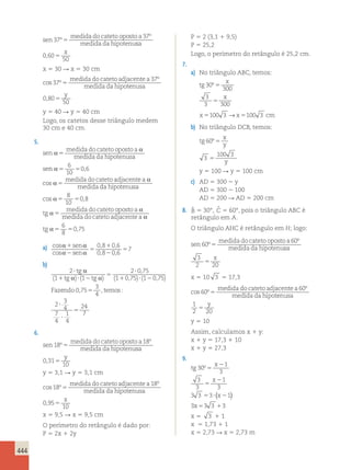 444 
sen 
medida do cateto oposto a 
medida da hipotenu 
37 
37 
º 
º 
5 sa 
x 
0 60 
, 5 
50 
x 5 30 R x 5 30 cm 
cos º 
º 
37 
37 
5 
medida do cateto adjacentea 
medida da hipotenusa 
y 
0 , 80 
5 
50 
y 5 40 R y 5 40 cm 
Logo, os catetos desse triângulo medem 
30 cm e 40 cm. 
5. 
sen 
medida do cateto oposto a 
medida da hipotenusa 
se 
α α 
5 
n 
α 
5 5 
α medida do cateto adjacentea 
α 
medida 
5 
6 
10 
0,6 
cos 
da hipotenusa 
cos α 5 5 
, 
tg 
α 
medida do cateto opos 
5 
8 
10 
0 8 
to a 
medida do cateto adjacentea 
tg 
α 
α 
6 
8 
α5 5 
0,75 
a) 
cos sen 
cos sen 
, , 
, , 
α 1 
α 
α 2 
α 
5 
1 
2 
5 
0 8 0 6 
0 8 0 6 
7 
b) 
2 
1 1 
2 075 
1 075 1 075 
? 
1 ? 2 
5 
? 
1 ? 2 
tg 
tg tg 
Faz 
α 
( α) ( α) 
, 
( , ) ( , ) 
3 
4 
, 5 , : 
endo 0 75 temos 
2 3 
4 
7 
4 
1 
4 
24 
7 
? 
? 
5 
6. 
sen 
medida do cateto oposto a 
medida da hipotenu 
18 
18 
º 
º 
5 sa 
y 
0 , 31 
5 
10 
y 5 3,1 R y 5 3,1 cm 
cos º 
º 
18 
18 
5 
medida do cateto adjacentea 
medida da hipotenusa 
x 
0 , 95 
5 
10 
x 5 9,5 R x 5 9,5 cm 
O perímetro do retângulo é dado por: 
P 5 2x 1 2y 
P 5 2 (3,1 1 9,5) 
P 5 25,2 
Logo, o perímetro do retângulo é 25,2 cm. 
7. 
a) No triângulo ABC, temos: 
tg 
x 
x 
º 5 
30 
300 
3 
3 5 
300 
x5100 3 →x5100 3 cm 
b) No triângulo DCB, temos: 
tg 
x 
y 
y 
60 
3 
º 5 
100 3 
5 
y 5 100 R y 5 100 cm 
c) AD 5 300 2 y 
AD 5 300 2 100 
AD 5 200 R AD 5 200 cm 
8. ˆB 
5 30°, ˆC 
5 60°, pois o triângulo ABC é 
retângulo em A. 
O triângulo AHC é retângulo em H; logo: 
sen 
medida do cateto oposto a 
medida da hipotenu 
60 
60 
º 
º 
5 sa 
3 x 
2 20 5 
x 5 10 3 5 17,3 
cos º 
º 
60 
60 
5 
medida do cateto adjacentea 
medida da hipotenusa 
1 y 
2 20 5 
y 5 10 
Assim, calculamos x 1 y: 
x 1 y 5 17,3 1 10 
x 1 y 5 27,3 
9. 
tg 
x 
x 
2 
2 
( x 
) 
x 
º 5 
30 
1 
3 
3 
3 
1 
3 
5 
3 3 5 3 ? 2 
1 
3 5 3 3 1 
3 
x 5 3 1 1 
x 5 1,73 1 1 
x 5 2,73 R x 5 2,73 m 
 