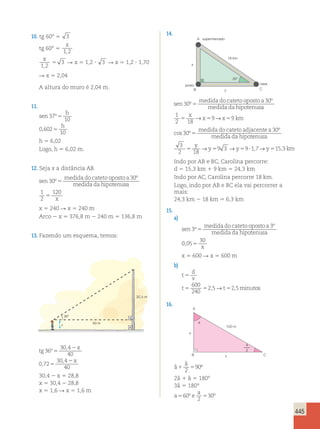 445 
10. tg 60° 5 3 
tg 60° 5 
x 
1,2 
x 
1 2 
3 
, 
5 R x 5 1,2 ? 3 R x 5 1,2 ? 1,70 
R x 5 2,04 
A altura do muro é 2,04 m. 
11. 
sen 
h 
h 
37 
10 
0 602 
10 
º 
, 
5 
5 
h 5 6,02 
Logo, h 5 6,02 m. 
12. Seja x a distância AB. 
sen 
medida do cateto oposto a 
medida da hipotenu 
30 
30 
º 
º 
5 sa 
x 
1 
2 
120 
5 
x 5 240 R x 5 240 m 
Arco 2 x 5 376,8 m 2 240 m 5 136,8 m 
13. Fazendo um esquema, temos: 
x 
36° 
40 m 
30,4 m 
tg 
x 
x 
36 
30 4 
40 
0 72 
30 4 
40 
º 
, 
, 
, 
5 
2 
5 
2 
30,4 2 x 5 28,8 
x 5 30,4 2 28,8 
x 5 1,6 R x 5 1,6 m 
14. 
x 
posto 
casa 
18 km 
A supermercado 
30° 
B y C 
sen 
medida do cateto oposto a 
medida da hipotenu 
30 
30 
º 
º 
5 sa 
x 
x x km 
1 
2 18 
5 → 59→ 59 
cos º 
º 
30 
30 
5 
medida do cateto adjacentea 
medida da hipotenusa 
y 
y y y km 
3 
2 18 
5 → 59 3 → 59?1,7→ 515,3 
Indo por AB e BC, Carolina percorre: 
d 5 15,3 km 1 9 km 5 24,3 km 
Indo por AC, Carolina percorre 18 km. 
Logo, indo por AB e BC ela vai percorrer a 
mais: 
24,3 km 2 18 km 5 6,3 km 
15. 
a) 
sen 
medida do cateto oposto a 
medida da hipotenusa 
3 
3 
º 
º 
5 
0 05 
30 
, 5 x 
x 5 600 R x 5 600 m 
b) 
t 
d 
v 
5 
600 
240 
2,5→ 2,5min 
t 5 5 t 5 
utos 
16. 
x 
100 m 
y 
A 
a 
a 
2 
B C 
â 
â 
1 5 2 
90º 
2â 1 â 5 180° 
3â 5 180° 
a 
a 560 e 
5 
º 30º 
2 
 