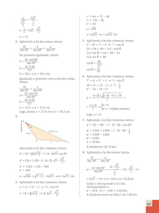 447 
x 
sen45º sen º 
x 
x 
5 2 
30 
2 
2 
5 2 
1 
2 
1 
2 
5 2 
2 
2 
5 
5 
? 5 ? 
x 5 10 
2. Aplicando a lei dos senos, temos: 
20 
b a 
sen30º 5 sen80º 5 
sen70º Da primeira igualdade, temos: 
20 sen 80 
º 
b 
sen 
b 
5 
? 
5 
? 
30 
20 0 98 
0 5 
º 
, 
, 
b 5 39,2 R b 5 39,2 cm 
Igualando a primeira com a terceira razão, 
temos: 
20 
30 5 
70 
20 70 
sen º sen º 
sen º 
sen 30 
º 
20 0 , 
94 
0 , 
5 
5 
? 
5 
? 
a 
a 
a 
a 5 37,6 R a 5 37,6 cm 
Logo, temos a 5 37,6 cm e b 5 39,2 cm. 
3. 
30° 
16 cm 
x 
B 
A 
C 
20 3 cm 
Aplicando a lei dos cossenos, temos: 
x 
x 
2 2 
( ) 2 
cos º 
2 
16 20 3 216 203 30 
5 1 2 ? ? 
256 1 200 2 16 20 
5 1 2 ? ? 
?? 3 ? 
3 
2 
x2 5 1 200 1 256 2 960 
x2 496 
5 
5 8 
x5 496 5 24 ?31 54 31 →x54 31 cm 
4. Aplicando a lei dos cossenos, temos: 
c2 5 a2 1 b2 2 2 ? a ? b ? cos 458 
c2 2 
2 
2 
5 8 1( 6 2 ) 2 2 ? 8 ? 6 2 
? 
2 c2 5 64 1 72 2 96 
c2 5 136 2 96 
c2 5 40 
c 5 40 
c52 10 →c52 10 cm 
5. Aplicando a lei dos cossenos, temos: 
ˆN 
ˆN 
52 5 82 1 72 2 2 ? 8 ? 7 ? cos 25 5 64 1 49 2 112 ? cos 112 cos 5 64 1 49 2 25 
ˆN 
112 cos ˆN 
5 88 
cos ˆ 
cos ˆ 
N 
N 
5 
5 
88 
112 
11 
14 
6. Aplicando a lei dos cossenos, temos: 
72 5 x2 1 52 2 2 ? x ? 5 ? cos ˆD 
49 5 x2 1 25 2 2 ? x ? 5 ? 1 
x2 2 2x 2 24 5 0 5 
x 
x 
x 
5 
2 2 6 2 2 ? ? 
5 
6 5 
52 
2 2 4 1 24 
2 
2 10 
2 
6 
4 
2 ( ) ( ) → 
’ 
” (Nãoconvém.) 
 
x 
x 
x 
5 
2 2 6 2 2 ? ? 
5 
6 5 
52 
2 2 4 1 24 
2 
2 10 
2 
6 
4 
2 ( ) ( ) → 
’ 
” (Nãoconvém.) 
 
Logo, x 5 6. 
7. Aplicando a lei dos cossenos, temos: 
x2 5 502 1 802 2 2 ? 50 ? 80 ? cos 60° 
x2 5 2 500 1 6 400 2 2 ? 50 ? 80 ? 1 
2 
x2 5 8 900 2 4 000 
x2 5 4 900 
x 5 70 km 
A distância é de 70 km. 
8. Aplicando a lei dos senos, temos: 
12 
30 5 
8 
45 
12 45 
30 
12 
2 
2 
1 
2 
12 
2 
2 
sen sen 
sen º 
sen º 
8 
5 
? 
5 
? 
5 ? 
x 
x ??2512 2 512?1,4516,8→12 
30 45 
12 45 
30 
12 
2 
2 
1 
2 
12 
2 
2 
sen sen 
sen º 
sen º 
8 
5 
? 
5 
? 
5 ? 
x 
x ??2512 2 512?1,4516,8→x516,8 cm 
Como 1 cm equivale a 0,1 km, 
16,8 equivalem a: 
x 5 16,8 ? 0,1 5 1,68 R 1,68 km 
A distância entre as ilhas é de 1,68 km. 
Editoria de arte 
 