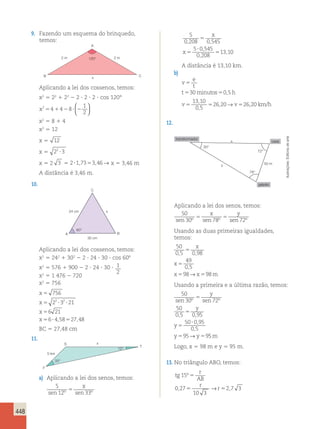 448 
9. Fazendo um esquema do brinquedo, 
temos: 
A 
2 m 2 m 
B x 
C 
120° 
Aplicando a lei dos cossenos, temos: 
x2 5 22 1 22 2 2 ? 2 ? 2 ? cos 120° 
x2 4 4 8 
  
1 
2 5 1 2 ? 2 
  
x2 5 8 1 4 
x2 5 12 
x 5 12 
x 5 22 3 ? 
x 5 2 3 5 2?1,7353,46→ x 5 3,46 m 
A distância é 3,46 m. 
10. 
24 cm x 
60° 
C 
A B 
30 cm 
Aplicando a lei dos cossenos, temos: 
x2 5 242 1 302 2 2 ? 24 ? 30 ? cos 608 
x2 5 576 1 900 2 2 ? 24 ? 30 ? 1 
2 
x2 5 1 476 2 720 
x2 5 756 
x 
x 
x 
x 
756 
2 3 21 
6 21 
6 458 27 48 
5 
5 2 ? 2 
? 
5 
5 ? 5 
, , 
BC 5 27,48 cm 
11. 
33° 
x 
5 km 
12° 
S 
F 
T 
a) Aplicando a lei dos senos, temos: 
x 
5 
12 33 
5 
0 208 0 545 
sen º sen º 
5 0545 
0 208 
13 1 
, , 
, 
, 
, 
5 
5 
5 
? 
5 
x 
x 0 
5 
x 
12 33 
5 
0 208 0 545 
sen º sen º 
5 0545 
0 208 
13 1 
, , 
, 
, 
, 
5 
5 
5 
? 
5 
x 
x 0 
A distância é 13,10 km. 
b) 
v 
e 
t 
5 
530minutos50,5 
v5 5 v5 
t h 
13 10 
0 5 
26 20 26 20 
, 
, 
, → , km/h 
12. 
30° 
72° 
78° 
50 m 
transformador 
galpão 
casa 
y 
x 
Aplicando a lei dos senos, temos: 
50 
x y 
sen 30º 5 sen 78º 5 
sen 72º Usando as duas primeiras igualdades, 
temos: 
50 
0 , 5 5 
0 , 
98 
49 
0 5 
98 98 
5 
, 
5 5 
x 
x 
x →x m 
Usando a primeira e a última razão, temos: 
50 
30 5 
72 
50 
0 5 0 95 
sen º sen º 
, , 
50 0 , 
95 
0 , 
5 
95 9 
5 
5 
? 
5 5 
y 
y 
y 
y →y 5m 
Logo, x 5 98 m e y 5 95 m. 
13. No triângulo ABO, temos: 
tg 
r 
AB 
r 
5 → r 
5 
15 
0 27 
5 
10 3 
2 7 3 
º 
, , 
Ilustrações: Editoria de arte 
 