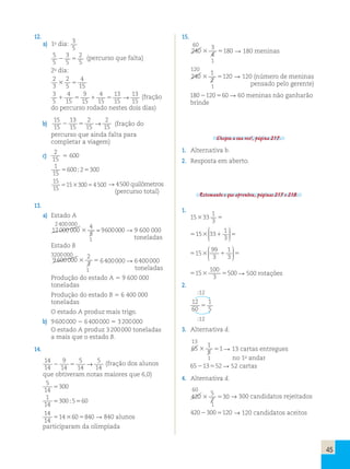 45 
12. 
a) 1o dia: 3 
5 
5 
5 
3 
2 
2 5 (percurso que falta) 
5 
5 2o dia: 
2 
3 
2 
4 
3 5 
5 
15 3 
5 
4 
9 
4 
13 
13 
1 5 1 5 → (fração 
15 
15 
15 
15 
15 do percurso rodado nestes dois dias) 
b) 
15 
15 
13 
2 
2 
2 → 15 
5 15 
15 (fração do 
percurso que ainda falta para 
completar a viagem) 
c) 
2 
15 
5 600 
5 5 
1 
15 
600;2 300 
15 
15 
515330054 500 → 44 5 50000 quilômetros 
(percurso total) 
13. 
a) Estado A 
2 400 000 
12 000 000 
4 
5 
3 = 9600000  9 600 000 
1 toneladas 
Estado B 
3200 000 
9600 000 
2 
3 
3 5 6 400 000  6 400 000 
1 toneladas 
Produção do estado A  9 600 000 
toneladas 
Produção do estado B  6 400 000 
toneladas 
O estado A produz mais trigo. 
b) 9 600 000  6 400 000  3 200 000 
O estado A produz 3 200 000 toneladas 
a mais que o estado B. 
14. 
14 
14 
9 
5 
→ 5 
2 5 (fração dos alunos 
14 
14 
14 que obtiveram notas maiores que 6,0) 
5 
5300 
14 
1 
14 
5300;5560 
14 
14 
5143605840  840 alunos 
participaram da olimpíada 
15. 
60 
240 
3 
4 
3 5180  180 meninas 
1 
120 
240 
1 
2 
3 5120  120 (número de meninas 
1 pensado pelo gerente) 
1802120560  60 meninas não ganharão 
brinde 
Chegou a sua vez!, página 217. 
1. Alternativa b. 
2. Resposta em aberto. 
Retomando o que aprendeu, páginas 217 e 218. 
1. 
15333 
1 
3 5 
515 331 5 1 
3 
3 
 
  
 
  
515 1 5 99 
3 
1 
3 
3 
 
  
 
  
 
100 
3 
5153 5 
500  500 rotações 
2. 
:12 
12 
60 
1 
5 5 
:12 
3. Alternativa d. 
13 
65 
1 
5 
3 51 3 13 cartas entregues 
1 no 1o andar 
65213552  52 cartas 
4. Alternativa d. 
60 
420 
5 
7 
3 5300 → 300 candidatos rejeitados 1 
42023005120 → 120 candidatos aceitos 
 