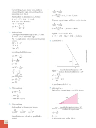 450 
Num triângulo, ao maior lado, opõe-se 
o maior ângulo; logo, o maior ângulo do 
triângulo dado é o Â. 
Aplicando a lei dos cossenos, temos: 
62 5 42 1 52 2 2 ? 4 ? 5 ? cos Â 
36 5 16 1 25 2 40 cos Â 
25 5 240 cos Â 
cos Â 5 5 
40 
1 
8 5 
3. Alternativa a. 
O triângulo ABD é retângulo em Â. Como 
ˆB 
5 458, ABD é isósceles; logo, 
AD 5 2. Aplicando o teorema de Pitágoras, 
temos: 
DB2 5 22 1 22 
DB2 5 8 
DB52 2 
No triângulo BCD, temos: 
x 
sen 
5 
x 
x 
y 
y 
cos º 
y 
y 
º 
30 
2 2 
1 
2 2 2 
2 
30 
2 2 
3 
2 2 2 
2 2 3 
2 
3 2 
5 
5 
5 
5 
5 
? 
5 ? 
y 5 6 
4. Alternativa c. 
tg 
m 
º 
53 
? 5 
5 
 
50 
1 32 
 
50 
 → 
66 66 
, 
5 5 
5. Alternativa e. 
Aplicando a lei dos senos, temos: 
18 
a b 
sen 64º 5 sen 76º 5 
sen 40º Usando as duas primeiras igualdades, 
temos: 
18 
0 90 097 
18 0 97 
0 90 
194 19 4 
, , 
, 
, 
, , 
5 
5 
? 
5 5 
a 
a →a cm 
Usando a primeira e a última razão, temos: 
18 
0 90 064 
18 0 64 
0 90 
128 12 8 
, , 
, 
, 
, , 
5 
5 
? 
5 5 
b 
b → b cm 
Agora, calculamos a 1 b: 
a 1 b 5 19,4 1 12,8 5 32,2 R 32,2 cm 
6. Alternativa b. 
2,50 m 
60o 
x 
tg 
medida do cateto oposto a 
medida do cateto adj 
60 
60 
º 
º 
5 acente a 
x 
x 
60 
3 
2 50 
2 50 
3 
1 47 
º 
, 
, 
, 
5 
5 5 
A sombra mede 1,47 m. 
7. Alternativa c. 
Fazendo o esquema do exercício, temos: 
h 
12 m 
30o 
sen 
medida do cateto oposto a 
medida da hipotenu 
30 
30 
º 
º 
5 sa 
1 h 
2 12 5 
h 5 6 
A altura de cada andar é 6 m. 
Ilustrações: Editoria de arte 
 