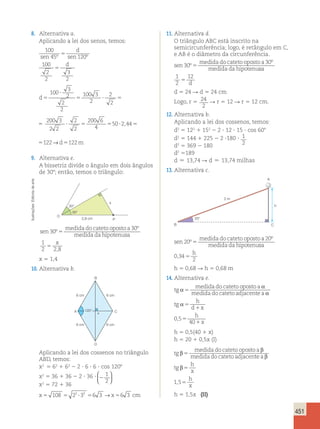 451 
arte 
de Editoria Ilustrações: 20° 
h 5 1,5x (II) A 
B 
2 m 
h 
C 
8. Alternativa a. 
Aplicando a lei dos senos, temos: 
100 
sen 45 º 5 
sen 120 
º 100 
2 
2 
3 
2 
5 
d 
d 
d5 
? 
5 ? 5 ? 5 5 ? 5 
100 
3 
2 
2 
2 
100 3 
2 
2 
2 
200 3 
2 2 
2 
2 
200 6 
4 
50 2,44 122→d5122m 
100 3 
5 ? 5 ? 5 5 ? 5 
2 
2 
2 
200 3 
2 2 
2 
2 
200 6 
4 
50 2,44 122→d5122m 
5 ? 5 
200 6 
4 
50 2,44 122→d5122m 
9. Alternativa e. 
A bissetriz divide o ângulo em dois ângulos 
de 308; então, temos o triângulo: 
O 
2,8 cm P 
30° 
30° 
x 
sen 
medida do cateto oposto a 
medida da hipotenu 
30 
30 
º 
º 
5 sa 
1 x 
2 28 5 , 
x 5 1,4 
10. Alternativa b. 
11. Alternativa d. 
O triângulo ABC está inscrito na 
semicircunferência; logo, é retângulo em C, 
e AB é o diâmetro da circunferência. 
medida do cateto oposto a 
sen 
medida da hipotenu 
30 
30 
º 
º 
5 sa 
d 
1 
2 
12 
5 
d 5 24 R d 5 24 cm 
Logo, r 5 24 
2 
R r 5 12 R r 5 12 cm. 
12. Alternativa b. 
Aplicando a lei dos cossenos, temos: 
d2 5 122 1 152 2 2 ? 12 ? 15 ? cos 608 
d2 5 144 1 225 2 2 ?180 ? 1 
d2 5 369 2 180 2 
d2 5189 
d  13,74 R d  13,74 milhas 
13. Alternativa c. 
sen 
medida do cateto oposto a 
medida da hipotenu 
20 
20 
º 
º 
5 sa 
h 
0 34 
, 5 
2 
h 5 0,68 R h 5 0,68 m 
14. Alternativa e. 
tg 
medida do cateto oposto a 
medida do cateto adjacen α α 
5 te a 
tg 
h 
d x 
h 
x 
α 
α 5 
1 
5 
1 
0 5 
40 
, 
h 5 0,5(40 1 x) 
h 5 20 1 0,5x (I) 
tg 
medida do cateto oposto a 
medida do cateto adjacen β β 
5 te a 
tg 
h 
x 
β 
β 5 
1,55 
h 
x 
B 
6 cm 6 cm 
A 
x C 
6 cm 6 cm 
D 
120° 
Aplicando a lei dos cossenos no triângulo 
ABD, temos: 
x2 5 62 1 62 2 2 ? 6 ? 6 ? cos 1208 
x2 5 36 1 36 2 2 ? 36 ? 2 
1 
2 
  
  
x2 5 72 1 36 
x5 108 5 22 ?33 56 3 →x56 3 cm 
 