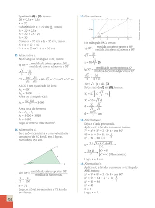 452 
Igualando (I) e (II), temos: 
20 1 0,5x 5 1,5x 
x 5 20 
Substituindo x 5 20 em (I), temos: 
h 5 20 1 0,5x 
h 5 20 1 0,5 ? 20 
h 5 30 
Como x 5 20 cm e h 5 30 cm, temos: 
h 1 x 5 20 1 30 
h 1 x 5 50 R h 1 x 5 50 cm 
15. Alternativa c. 
No triângulo retângulo CDE, temos: 
tg 
medida do cateto oposto a 
medida do cateto adj 
30 
30 
º 
º 
5 acente a 
60 
CE 
30 
3 
3 
180 
3 
3 
3 
º 
CE CE m 
60 3 102 102 
5 
5 ? 5 ? 5 → 5 
ABDE é um quadrado de área: 
A5 602 
q A5 3 600 
q Área do triângulo CDE: 
60 ? 
102 
At 5 
5 
2 
3 060 
Área total do terreno: 
A 5 Aq 1 At 
A 5 3 600 1 3 060 
A 5 6 660 
Logo, o terreno tem 6 660 m2. 
16. Alternativa d. 
Se o móvel caminha a uma velocidade 
constante de 50 km/h, em 3 horas, 
caminhou 150 km. 
30° 
C 
x 
A B 
sen 
medida do cateto oposto a 
medida da hipotenu 
30 
30 
º 
º 
5 sa 
1 x 
2 150 5 
x 5 75 
Logo, o móvel se encontra a 75 km da 
semirreta. 
17. Alternativa a. 
10 km 
A B 
30° 
60° 
P x D d C 
No triângulo PAD, temos: 
tg 
medida do cateto oposto a 
medida do cateto adj 
60 
60 
º 
º 
5 acente a 60º 
3 
10 
10 
3 
3 
5 
5 
x 
x (I) 
tg 
medida do cateto oposto a 
medida do cateto adj 
30 
30 
º 
º 
5 acente a 
x d 
30 
3 
3 
10 
º 
5 
1 
305 3 ? (x1d) (II) 
Substituindo (I) em (II), temos: 
30 3 10 
3 
3 
 
5 1 
  
30 5 10 1 
3 
20 
3 
3 
3 
5 ? 
20 3 
3 
5 
d 
d 
d 
d km 
 
  
18. Alternativa e. 
Seja x o lado procurado. 
Aplicando a lei dos cossenos, temos: 
72 5 x2 1 32 2 2 ? 3 ? x ? cos 608 
49 5 x2 1 9 2 6 ? x ? 1 
x2 2 3x 2 40 5 0 2 
x 
x 
x 
5 
6 2 ? ? 2 
? 
5 
6 5 
52 
3 9 4 1 40 
2 1 
3 13 
2 
8 
5 
( ) ’» 
” 
→ 
(Não convém.) 
 
x 
x 
x 
5 
6 2 ? ? 2 
? 
5 
6 5 
52 
3 9 4 1 40 
2 1 
3 13 
2 
8 
5 
( ) ’» 
” 
→ 
(Não convém.) 
 
Logo, x 5 8 cm. 
19. Alternativa b. 
Aplicando a lei dos cossenos no triângulo 
ABD, temos: 
x2 5 52 1 82 2 2 ? 5 ? 8 ? cos 608 
x2 5 25 1 64 2 2 ? 5 ? 8 ? 1 
x2 5 89 2 40 2 
x2 5 49 
x 5 7 
Logo, x 5 7. 
Ilustrações: Editoria de arte 
 