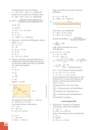 454 
Comissão pelos metros vendidos: 
C 5 700 ? 0,50 5 350 R C 5 R$ 350,00 
Nesse caso, o salário do vendedor seria: 
S 5 300 1 350 5 650 R S 5 R$ 650,00 
4. tg 
medida do cateto oposto a 
medida do cateto adj 
37 
37 
º 
º 
5 acente a 
x 
x 
37 
0 754 
5 
0 754 5 
º 
, 
, 
5 
5 ? 
x 5 3,77 R x 5 3,77 cm 
A 5 b ? h 
A 5 5 ? 3,77 
A 5 18,85 R A 5 18,85 cm2 
5. Aplicando o teorema de Pitágoras, temos: 
( ) 2 
3 5 5x21 3 
2 
45 5 x2 1 9 
x2 5 36 
x 5 6 R x 5 6 cm 
A 5 b ? h 
A 5 6 ? 3 
A 5 18 R A 5 18 cm2 
área total 
6. Como as raízes da equação dada são as 
medidas dos lados da região retangular, 
a área dessa região será igual ao produto 
das raízes da equação: 
A 5 P 
P 5 x’ ? x” 
P 
c 
a 
P 
P 
5 
5 
5 
26 
1 
26 
Logo, A 5 26 cm2. 
7. 
Agora, já podemos calcular a área do 
retângulo: 
A 5 b ? h 5 80 ? 60 
A 5 4 800 R A 5 4 800 cm2 
8. 
D 
M 
2 ( ) ’ 23 
C 
m 
a 
b 64 cm 
A B 
c 
36 cm 
DB  a 
n 
h 
No triângulo ABD, temos: a 5 100 cm; 
n 5 64 cm e m 5 36 cm. 
Com esses valores, calculamos: 
b2 5 a ? m 
b2 5 100 ? 36 
b 5 60 R b 5 60 cm 
c2 5 a ? n 
c2 5 100 ? 64 
c 5 80 R c 5 80 cm 
18,25 m 
1,25 m 
0,75 m 
Área total a ser ladrilhada: 
A 5 18,25 ? (1,25 1 0,75) 
A 5 36,5 R A 5 36,5 m2 
área total 
Número de ladrilhos 5 5 5 
área de um ladrilho 
36 5 
0 0625 
584 
, 
, 
5 5 5 
área de um ladrilho 
36 5 
0 0625 
584 
, 
, 
Logo, serão colocados no muro 
584 ladrilhos. 
9. (x 1 4) ? (x 2 1) 5 594 
x2 1 3x 2 4 5 594 
x2 1 3x 2 598 5 0 
x 
5 
2 ( ) → 
2 6 3 2 6 2 ? ? 2 
? 
5 
2 6 
5 
3 4 1 598 
2 1 
3 2401 
2 
3 49 
2 
 
x 
x 
x 
5 
2 6 2 ? ? 2 
? 
5 
2 6 
5 
2 6 5 
52 
3 3 4 1 598 
2 1 
3 2401 
2 
3 49 
2 
” 
→ 
26 (Não convém.) 
 
Se x 5 23, os lados do terreno medem: 
x 1 4 5 23 1 4 5 27 R 27 m 
x 2 1 5 23 2 1 5 22 R 22 m 
Como a plantação deverá iniciar a uma 
distância de 1 m das extremidades do 
terreno, o terreno para plantio terá: 
25 m 3 20 m. 
O espaçamento é de 2,5 m; logo, 
25 
2 5 
10 
espaços que correspondem a 
, 5 11 eucaliptos no comprimento, e 
20 
2 5 
5 8 
espaços que correspondem a 
, 9 eucaliptos na largura. 
Exercícios, página 296. 
1. Aplicando o teorema de Pitágoras, 
calculamos o lado x do quadrado: 
x2 5 12 1 72 
x5 50 →x5 50 cm 
Agora, calculamos a área do quadrado: 
A 5 ,2 
A5 50 
2 ( ) 
A 5 50 R A 5 50 cm2 
Ilustrações: Editoria de arte 
 