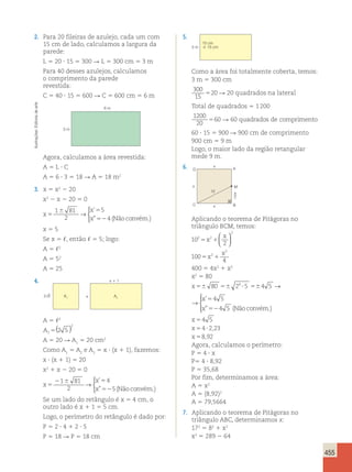 455 
2. Para 20 fileiras de azulejo, cada um com 
15 cm de lado, calculamos a largura da 
parede: 
L 5 20 ? 15 5 300 R L 5 300 cm 5 3 m 
Para 40 desses azulejos, calculamos 
o comprimento da parede 
revestida: 
C 5 40 ? 15 5 600 R C 5 600 cm 5 6 m 
5. 
arte 
6 m 
de Editoria Ilustrações: 3 m 
Agora, calculamos a área revestida: 
A 5 L ? C 
A 5 6 ? 3 5 18 R A 5 18 m2 
3. x 5 x2 2 20 
x2 2 x 2 20 5 0 
1 6 81 
x 
5 
x 
5 
→ 
5 
2 
x 
52 
4 
triângulo ABC, determinamos x: 
172 5 82 1 x2 
x2 5 289 2 64  
’ 
” (Nãoconvém.) 
x 5 5 
Se x 5 ,, então , 5 5; logo: 
A 5 ,2 
A 5 52 
A 5 25 
4. 
x 
x  1 
2 5 A2 A1 
A 5 ,2 
A1 
5(2 5 ) 
2 
A 5 20 R A1 5 20 cm2 
Como A1 5 A2 e A2 5 x ? (x 1 1), fazemos: 
x ? (x 1 1) 5 20 
x2 1 x 2 20 5 0 
x 
x 
x 
5 
2 6 5 
52 
1 81 
2 
4 
5 
→ 
 ’ 
” (Nãoconvém.) 
Se um lado do retângulo é x 5 4 cm, o 
outro lado é x 1 1 5 5 cm. 
Logo, o perímetro do retângulo é dado por: 
P 5 2 ? 4 1 2 ? 5 
P 5 18 R P 5 18 cm 
15 cm 
3 m 15 cm 
Como a área foi totalmente coberta, temos: 
3 m 5 300 cm 
300 
520 15 
R 20 quadrados na lateral 
Total de quadrados 5 1 200 
1200 
20 
560 R 60 quadrados de comprimento 
60 ? 15 5 900 R 900 cm de comprimento 
900 cm 5 9 m 
Logo, o maior lado da região retangular 
mede 9 m. 
6. A 
D 
M 
x2 
x 
10 
x 
C B 
x 
Aplicando o teorema de Pitágoras no 
triângulo BCM, temos: 
10 
2 
100 
4 
2 2 
2 
2 
2 
x 
5 1 
5 1 
x 
x 
x 
  
  
400 5 4x2 1 x2 
x2 5 80 
x 
x 
x 
56 56 ? 56 
5 
52 
80 2 5 4 5 
4 5 
4 5 
4 → 
  
 
’ 
” (Nãoconvém.) 
x 
x 
x 
56 56 ? 56 
5 
52 
80 2 5 4 5 
4 5 
4 5 
4 → 
  
 
’ 
” (Nãoconvém.) 
x 
x 
x 
4 5 
4 223 
8 92 
5 
5 ? 
5 
, 
, 
Agora, calculamos o perímetro: 
P 5 4 ? x 
P5 4 ? 8,92 
P 5 35,68 
Por fim, determinamos a área: 
A 5 x2 
A 5 (8,92)2 
A 5 79,5664 
7. Aplicando o teorema de Pitágoras no 
 