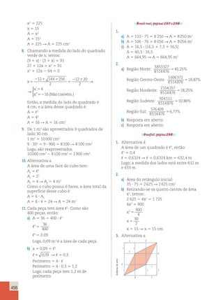 456 
x2 5 225 
x 5 15 
A 5 x2 
A 5 152 
A 5 225 R A 5 225 cm2 
8. Chamando a medida do lado do quadrado 
verde de x, temos: 
(9 1 x) ? (3 1 x) 5 91 
27 1 12x 1 x2 5 91 
x2 1 12x 2 64 5 0 
x 
x 
x 
5 
2 1 1 
5 
2 6 5 
52 
12 144 256 
2 
12 20 
2 
4 
16 
→ 
 
’ 
 ” (Não convém.) 
x 
x 
5 
2 6 5 
52 
256 
12 20 
2 
4 
16 
→ 
 
’ 
 ” (Não convém.) 
Então, a medida do lado do quadrado é 
4 cm, e a área desse quadrado é: 
A 5 ,2 
A 5 42 
A 5 16 R A 5 16 cm2 
9. De 1 m2 são aproveitados 9 quadrados de 
lado 30 cm. 
1 m2 5 10 000 cm2 
9 ? 302 5 9 ? 900 5 8 100 R 8 100 cm2 
Logo, são reaproveitados 
10 000 cm2 2 8 100 cm2 5 1 900 cm2. 
10. Alternativa a. 
A área de uma face do cubo tem: 
Af 5 ,2 
Af 5 22 
Af 5 4 R Af 5 4 m2 
Como o cubo possui 6 faces, a área total da 
superfície desse cubo é: 
A 5 6 ? Af 
A 5 6 ? 4 5 24 R A 5 24 m2 
11. Cada peça tem área ,2. Como são 
400 peças, então: 
a) A 5 36 5 400 ? ,2 
,2 5 
36 
400 
,2 5 0,09 
Logo, 0,09 m2 é a área de cada peça. 
b) a 5 0,09 5 ,2 
,5 0,09 R , 5 0,3 
Perímetro 5 4 ? , 
Perímetro 5 4 ? 0,3 5 1,2 
Logo, cada peça tem 1,2 m de 
perímetro. 
Brasil real, páginas 297 e 298. 
1. 
a) A 5 110 ? 75 5 8 250 R A 5 8 250 m2 
b) A 5 106 ? 76 5 8 056 R A 5 8 056 m2 
c) A 5 16,5 ? (16,5 1 7,3 1 16,5) 
A 5 40,3 ? 16,5 
A 5 664,95 R A 5 664,95 m2 
2. 
a) Região Norte: 
3853327 
8514876 
545,25% 
Região Centro-Oeste: 
1606372 
8514876 
518,87% 
Região Nordeste: 
1554257 
8514876 
518,25% 
Região Sudeste: 
924511 
8514876 
510,86% 
Região Sul: 
576409 
8514876 
56,77% 
b) Resposta em aberto. 
c) Resposta em aberto. 
Desafio!, página 298. 
1. Alternativa d. 
A área de um quadrado é ,2, então: 
,2 5 0,4 
, 5 0,6324 R , 5 0,6324 km 5 632,4 m 
Logo, a medida dos lados está entre 632 m 
e 633 m. 
2. 
a) Área do retângulo inicial: 
35 ? 75 5 2 625 R 2 625 cm2 
b) Retirando-se os quatro cantos de área 
x2, temos: 
2 625 2 4x2 5 1 725 
4x2 5 900 
2 900 
x 
x 
4 
30 
2 
5 
5 
x 5 15 R x 5 15 cm 
3. Alternativa a. 
1 
1 
1 
1 
1 
1 
2 
2 
2 
2 
1 
1 
Editoria de arte 
 