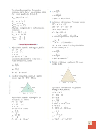 457 
Examinando uma pétala do mosaico, 
temos, na parte clara, 4 triângulos de lados 
2 e 1 e dois quadrados de lado 1. 
Aclara5 ? 
2 ? 
1 
2 
2 12 
4 1 ? 
Aclara 5 4 1 2 5 6 
Aescura 5 32 2 Aclara 
Aescura 5 9 2 6 5 3 
A figura é composta de 16 partes iguais a 
essa; logo: 
Aescura 5 16 ? 3 5 48 
Aclara 5 16 ? 6 5 96 
A 
A 
escura 
clara 
48 
96 
5 5 
1 
2 
Exercícios, páginas 300 e 301. 
1. Aplicando o teorema de Pitágoras, temos: 
132 5 52 1 x2 
x2 5 169 2 25 
x2 5 144 
x 5 12 R x 5 12 cm 
Considerando um cateto como base e 
outro como altura, temos: 
A 
b h 
5 
? 
2 
12 5 
2 
30→ 30 2 
A 
5 
A A cm 
? 
5 5 
2. Sendo o triângulo isósceles, D é ponto 
médio; logo, BD 5 DC 5 12 cm. 
3. A 
b h 
5 
? 
2 
16 8 2 
, 
A 
5 
A A cm 
? 
2 
, → , 
656 65 6 2 
5 5 
4. Aplicando o teorema de Pitágoras, temos: 
172 5 x2 1 (x 1 7)2 
289 5 x2 1 x2 1 14x 1 49 
2x2 1 14x 2 240 5 0 
x2 1 7x 2 120 5 0 
x 
x 
x 
5 
2 6 1 
5 
2 6 5 
52 
7 49 480 
2 
7 23 
2 
8 
15 
→ 
 
’ 
” (Nãoconvém.) 
x 
x 
x 
5 
2 6 1 
5 
2 6 5 
52 
7 49 480 
2 
7 23 
2 
8 
15 
→ 
 
’ 
” (Nãoconvém.) 
Se x 5 8, os catetos do triângulo medem 
8 cm e 15 cm (x 1 7). 
A 
b h 
5 
? 
2 
8 15 
2 
60→ 60 2 
A 
5 
A A cm 
? 
5 5 
5. Sendo o triângulo equilátero, D é ponto 
médio de BC. 
arte 
A 
de Editoria 20 cm 20 cm 
h 
Ilustrações: B C 
12 cm D 12 cm 
Aplicando o teorema de Pitágoras no 
triângulo ADC, temos: 
202 5 h2 1 122 
h2 5 400 2 144 
h2 5 256 
h 5 16 R h 5 16 cm 
b A 
? 
h 
5 
, → , 2 
24 16 
2 
192→ 192 2 
A 
5 
A A cm 
? 
5 5 
A 
12 cm 12 cm 
h 
B D C 
6 cm 6 cm 
Aplicando o teorema de Pitágoras no 
triângulo ADC, temos: 
122 5 h2 1 62 
h2 5 144 2 36 
h2 5 108 
h 
5 
108 
h 5 6 3 → 
h 5 
6 3 
cm 
h 
5 6 ? 
173 
, 
h 5 10 , 38 h 5 
10 , 
38 
cm 
→ 
A 
b h 
5 
? 
2 
12 10 38 
, 
A 
5 
A A cm 
? 
2 
62 28 62 28 2 
5 5 
 
