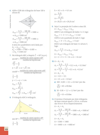 458 
6. ADB e CDB são triângulos de base 100 e 
altura 60. 
h 5 4,5 R h 5 4,5 cm 
b A 
? 
h 
5 
2 
13 4 5 
, 
A 
5 
A A cm 
? 
2 
, → , 
29 25 29 25 2 
5 5 
9. Seja G a projeção de D sobre o eixo OE. 
A 5 A1 A1 AABOF CDFG DGE 
ABOF é um retângulo de lados 1 e 2; logo: 
A5 1 ? 2 5 2 R A5 2 cm2 
ABOF ABOF CDFG é um quadrado de lado 3; logo: 
A5 32 5 9 R A5 9 cm2 
CDFG CDFG DGE é um triângulo de base 2 e altura 3; 
logo: 
A ? 
DGE5 5 A cm DGE 
5 
2 3 
2 
3→ 3 2 
A 5 AABOF 1 ACDFG 1 ADGE 
A 5 2 1 9 1 3 5 14 R A 5 14 cm2 
10. A 5 AT 2 At 
A 
b h 
, , 2 
, 
125 12 5 
A km 
A 
5 
? 
5 
5 ? 
5 
2 
5 5 
2 
T T 
b h 
A 
5 
? 
5 
? 
5 
t t 
2 
1 1 
2 
0 5 
→ 
→ 50,5m2 
A 5 AT 2 At 
A 5 12,5 2 0,5 
A 5 12 R A 5 12 km2 
a) 300 ? 0,001 5 0,3 R 0,3 km2 por dia 
12 
0 3 
5 40 → 40 
dias 
, b) 20 ? 0,06 5 1,2 R 1,2 km2 por dia 
12 
1 2 
5 10 → 10 
dias 
, 11. O terreno é formado por dois triângulos 
de base comum igual a 120 m, e alturas 
são 50 m e 30 m respectivamente. 
A 5 A1 A1 2 
b h 
A 
A m 
1 1 
A 
b h 
2 
2 
2 
120 50 
2 
3000 3000 
2 
120 30 
2 
1 
5 
? 
5 
? 
5 5 
5 
? 
5 
? 
5 
→ 
→A 5 m2 
800 1800 2 
A 5 A1 1 A2 
A 5 3 000 1 1 800 
A 5 4 800 R A 5 4 800 m2 
A 
80 E 20 
D B 
C 
60 
60 
A 
b h 
A cm 
b h 
A 
ADB 
ADB 
CDB 
5 
? 
5 
? 
5 
5 
5 
? 
5 
2 
100 60 
2 
3000 
3000 
2 
1 
2 
→ 
→ 
00 60 
2 
3000 
3000 2 
? 
5 
5 
→ 
→A cm CDB 
A área do quadrilátero será dada por: 
AQ 5 AADB 1 ACDB 
AQ 5 3 000 1 3 000 5 6 000 R 
R AQ 5 6 000 cm2 
7. No triângulo ABC, o ângulo ˆC 
5 60° (o.p.v.). 
sen 
medida do cateto oposto a 
medida da hipotenu 
60 
60 
º 
º 
5 sa 
3 x 
2 2 5 
x 5 3 R x 5 3 cm 
cos º 
º 
60 
60 
5 
medida do cateto adjacentea 
medida da hipotenusa 
1 
2 2 5 
y 
y 5 1 R y 5 1 cm 
b h 
A 
A 
ABC 
ABC 
5 
? 
5 
2 
3 ? 
1 
2 
3 
2 
A 5 A 5 
cm 
ABC ABC 
3 
2 
→ 2 
8. O triângulo ADC é retângulo. 
A 
B C 
D 
30° 
9 cm 
13 cm 
h 
sen 
medida do cateto oposto a 
medida da hipotenu 
30 
30 
º 
º 
5 sa 
1 h 
2 9 5 
Ilustrações: Editoria de arte 
 