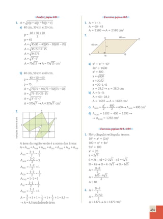 459 
Desafio!, página 301. 
1. A5 p(p2a)(p2b)(p2c) 
a) 40 cm, 30 cm e 20 cm. 
p 
p 
A 
A 
5 
40 1 30 1 
20 
2 
45 
45 45 40 45 30 45 20 
45 5 
5 
5 2 2 2 
5 ? ? 
( )( )( ) 
15 25 
A 
84375 
A 
3 3 5 
5 
A 75 15 →A 75 15 
cm 
2 
? 
5 
5 ? 
5 5 
b) 40 cm, 50 cm e 60 cm. 
p 
p 
A 
A 
5 
40 1 50 1 
60 
2 
75 
75 75 40 75 50 75 60 
75 35 
5 
5 2 2 2 
5 ? 
( )( )( ) 
25 15 
?? ? 
2 6 
A 
5 3 ? 5 ? 
7 
A 5 375 7 →A 5 
375 7 
cm 
2 
2. 
Exercícios, página 302. 
1. A 5 b ? h 
A 5 60 ? 43 
A 5 2 580 R A 5 2 580 cm2 
2. 
arte 
de Editoria A 
Ilustrações: 2 
75 50 
2 
1875 → 1875 2 B 
C 
D 
E 
J 
H 
G F 
I 
A área da região verde é a soma das áreas: 
A 5 A1 A1 A1 A1 A1 A1 AAHI AHB BHC CED CHEJ EJF GHF 
3 ? 
1 
3 
A 
AHI 
5 
2 
5 
2 
3 2 
A 
? 
5 
5 
3 
AHB 
2 
1 A 
? 
2 
BHC 
5 
1 
2 
5 
1 2 
1 
A 
? 
CED 
5 
2 
5 
2 
A 
CHEJ 
EJF 
A 
A 
A 
GHF 
1 1 1 
1 1 
2 
5 ? 5 
5 
? 
5 
5 
1 ? 
1 
2 
1 
2 
5 
1 
3 
2 
3 1 
1 
2 
5 1 1 1 1 
111 1 5 
5 
1 
2 
1 85 
8 5 
, 
, 
→ 
→A unidadesde área 
A 
N 
B 
C 
D 
x 
x 
60 cm 
40 cm 
a) x2 1 x2 5 402 
2x2 5 1 600 
x2 5 800 
x 
x 
x 
800 
20 2 
20 1,41 
5 
5 
5 ? 
x 5 28,2 R x 5 28,2 cm 
b) A 5 b ? h 
A 5 60 ? 28,2 
A 5 1 692 R A 5 1 692 cm2 
c) A 
x 
2 
2 
A cm AND5 5 5 AND5 
2 
800 
2 
400→ 400 
d) ABCND 5 1 692 2 400 5 1 292 R 
R ABCND 5 1 292 cm2 
Exercícios, páginas 303 e 304. 
1. No triângulo retângulo, temos: 
102 5 x2 1 (2x)2 
100 5 x2 1 4x2 
5x2 5 100 
x2 5 20 
x 
d x d d 
D x D D 
2 5 
2 22 5 4 5 
4 42 5 8 5 
5 
5 5 ? 5 
5 5 ? 5 
→ → 
→ → 
A 
D d 
A 
A 
5 
? 
5 
? 
5 
2 
8 5 4 5 
2 
80 
2. A 
D d 
5 
? 
A 
5 
A A cm 
? 
5 5 
 