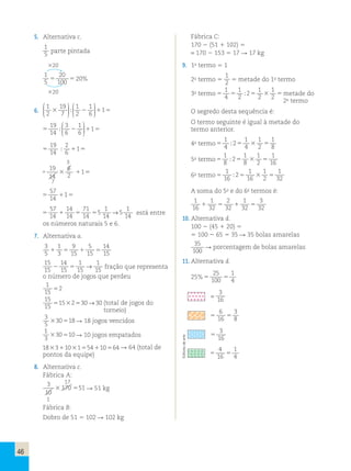 46 
5. Alternativa c. 
1 
5 parte pintada 
20 
1 
5 
20 
100 5 5 20% 
20 
6. 
1 
2 
19 
7 
1 
2 
1 
6 
3 1 
 
  
 
  
 
 
  
 
  
; 2 1 5 
19 
14 
3 
6 
1 
6 
 
  
 
  
; 1 
5 2 1 5 
 
19 
14 
2 
6 
; 1 
5 1 5 
3 
19 
14 
6 
2 
3 1 
5 1 5 
7 
57 
14 
1 
5 1 5 
57 
14 
14 
14 
71 
14 
5 1 5 5 
5 
1 
14 
→ 1 
5 
14 está entre 
os números naturais 5 e 6. 
7. Alternativa a. 
3 
1 
9 
5 
14 
5 
1 3 
5 15 
1 15 
5 
15 15 
15 
14 
1 
1 
2 → 15 
5 15 
15 fração que representa 
o número de jogos que perdeu 
1 
52 
15 
15 
15 
51532530→30 (total de jogos do 
torneio) 
3 
5 
330518 18 jogos vencidos 
1 
3 
330510 10 jogos empatados 
183311031554110564  64 (total de 
pontos da equipe) 
8. Alternativa c. 
Fábrica A: 
3 17 
10 
3 170 551  51 kg 
1 
Fábrica B: 
Dobro de 51  102  102 kg 
Fábrica C: 
170  (51  102)  
= 170  153  17  17 kg 
9. 1o termo  1 
2o termo  
1 
2  metade do 1o termo 
1 
4 
1 
2 
1 
1 
; 2 
3 metade do 
2 
2 3o termo 5 5 5 5 
2o termo 
O segredo desta sequência é: 
O termo seguinte é igual à metade do 
termo anterior. 
4o termo 5 5 5 
1 
4 
1 
1 
1 
; 2 
4 
3 
2 
8 1 
8 
1 
1 
1 
; 2 
8 
3 
2 
16 5o termo 5 5 5 
1 
16 
1 
1 
1 
; 2 
16 
3 
2 
32 6o termo 5 5 5 
A soma do 5o e do 6o termos é: 
1 
1 
2 
1 
3 
16 
1 32 
5 32 
1 32 
5 
32 10. Alternativa d. 
100  (45  20)  
 100  65  35  35 bolas amarelas 
35 
100 
 porcentagem de bolas amarelas 
11. Alternativa d. 
25 
100 
25% 5 5 
1 
4 
= 
3 
16 
6 
16 
5 5 
3 
8 
3 
16 
5 1 
4 
16 
5 5 
1 
4 
Editoria de arte 
 
